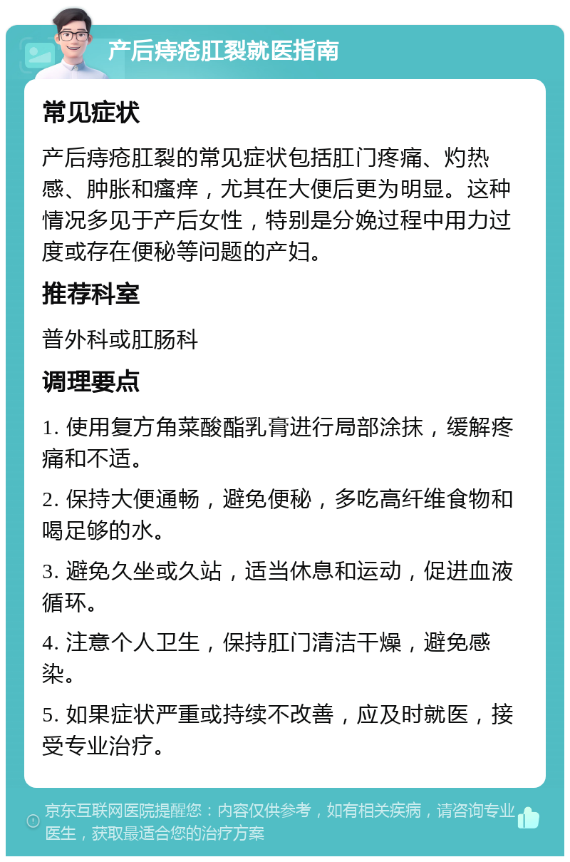 产后痔疮肛裂就医指南 常见症状 产后痔疮肛裂的常见症状包括肛门疼痛、灼热感、肿胀和瘙痒，尤其在大便后更为明显。这种情况多见于产后女性，特别是分娩过程中用力过度或存在便秘等问题的产妇。 推荐科室 普外科或肛肠科 调理要点 1. 使用复方角菜酸酯乳膏进行局部涂抹，缓解疼痛和不适。 2. 保持大便通畅，避免便秘，多吃高纤维食物和喝足够的水。 3. 避免久坐或久站，适当休息和运动，促进血液循环。 4. 注意个人卫生，保持肛门清洁干燥，避免感染。 5. 如果症状严重或持续不改善，应及时就医，接受专业治疗。