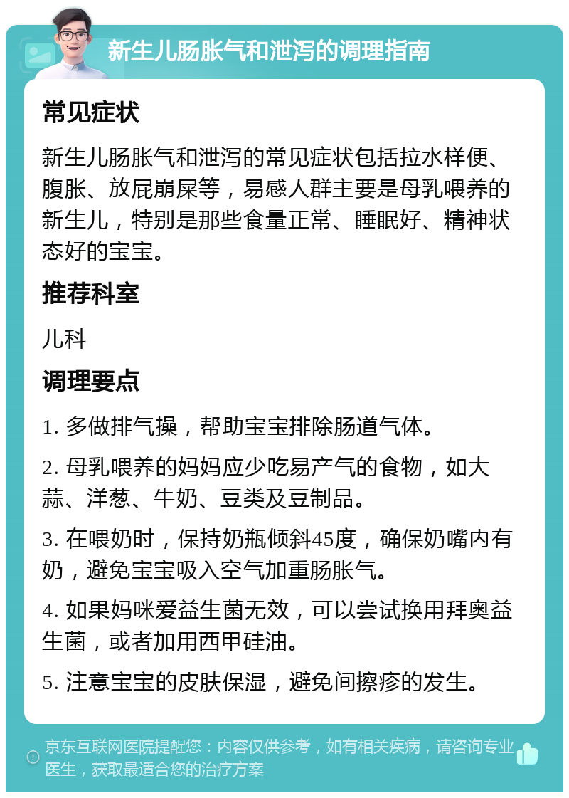 新生儿肠胀气和泄泻的调理指南 常见症状 新生儿肠胀气和泄泻的常见症状包括拉水样便、腹胀、放屁崩屎等，易感人群主要是母乳喂养的新生儿，特别是那些食量正常、睡眠好、精神状态好的宝宝。 推荐科室 儿科 调理要点 1. 多做排气操，帮助宝宝排除肠道气体。 2. 母乳喂养的妈妈应少吃易产气的食物，如大蒜、洋葱、牛奶、豆类及豆制品。 3. 在喂奶时，保持奶瓶倾斜45度，确保奶嘴内有奶，避免宝宝吸入空气加重肠胀气。 4. 如果妈咪爱益生菌无效，可以尝试换用拜奥益生菌，或者加用西甲硅油。 5. 注意宝宝的皮肤保湿，避免间擦疹的发生。