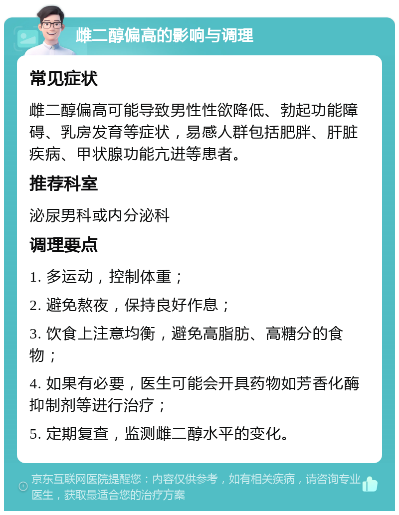 雌二醇偏高的影响与调理 常见症状 雌二醇偏高可能导致男性性欲降低、勃起功能障碍、乳房发育等症状，易感人群包括肥胖、肝脏疾病、甲状腺功能亢进等患者。 推荐科室 泌尿男科或内分泌科 调理要点 1. 多运动，控制体重； 2. 避免熬夜，保持良好作息； 3. 饮食上注意均衡，避免高脂肪、高糖分的食物； 4. 如果有必要，医生可能会开具药物如芳香化酶抑制剂等进行治疗； 5. 定期复查，监测雌二醇水平的变化。