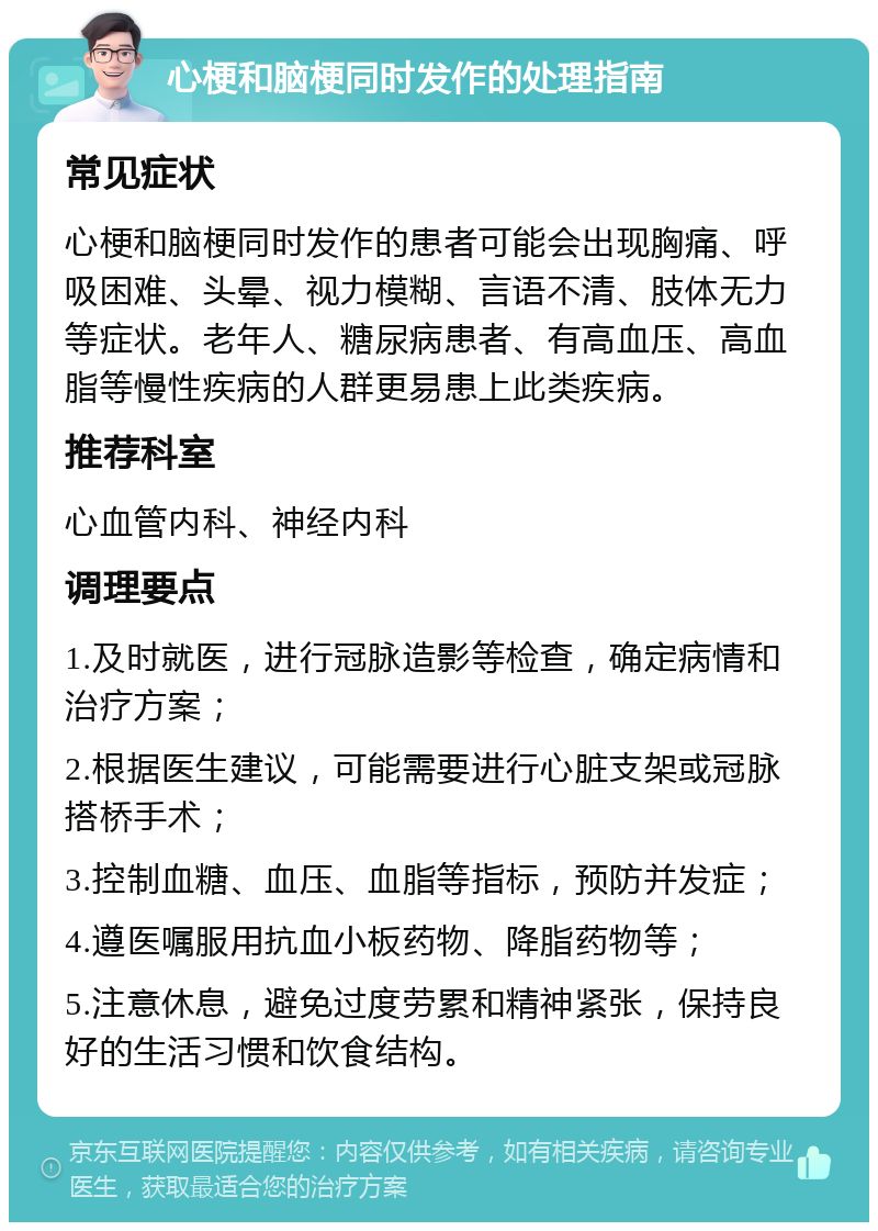 心梗和脑梗同时发作的处理指南 常见症状 心梗和脑梗同时发作的患者可能会出现胸痛、呼吸困难、头晕、视力模糊、言语不清、肢体无力等症状。老年人、糖尿病患者、有高血压、高血脂等慢性疾病的人群更易患上此类疾病。 推荐科室 心血管内科、神经内科 调理要点 1.及时就医，进行冠脉造影等检查，确定病情和治疗方案； 2.根据医生建议，可能需要进行心脏支架或冠脉搭桥手术； 3.控制血糖、血压、血脂等指标，预防并发症； 4.遵医嘱服用抗血小板药物、降脂药物等； 5.注意休息，避免过度劳累和精神紧张，保持良好的生活习惯和饮食结构。