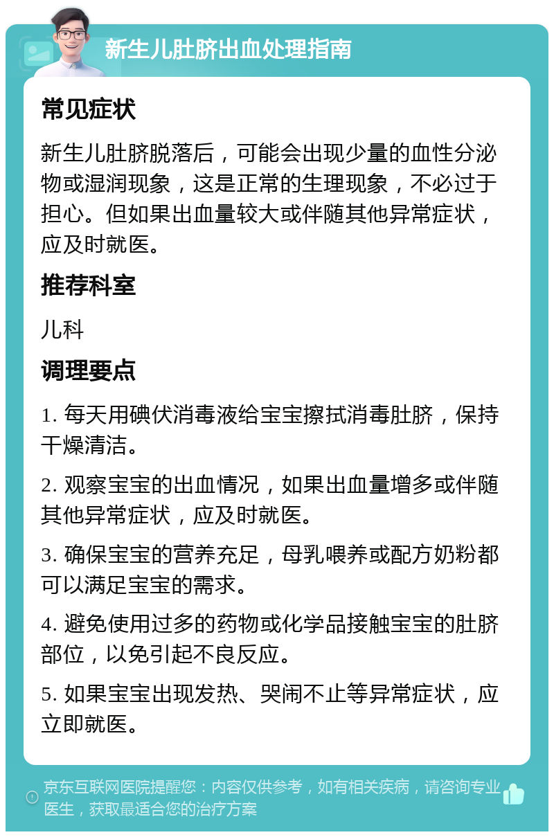 新生儿肚脐出血处理指南 常见症状 新生儿肚脐脱落后，可能会出现少量的血性分泌物或湿润现象，这是正常的生理现象，不必过于担心。但如果出血量较大或伴随其他异常症状，应及时就医。 推荐科室 儿科 调理要点 1. 每天用碘伏消毒液给宝宝擦拭消毒肚脐，保持干燥清洁。 2. 观察宝宝的出血情况，如果出血量增多或伴随其他异常症状，应及时就医。 3. 确保宝宝的营养充足，母乳喂养或配方奶粉都可以满足宝宝的需求。 4. 避免使用过多的药物或化学品接触宝宝的肚脐部位，以免引起不良反应。 5. 如果宝宝出现发热、哭闹不止等异常症状，应立即就医。