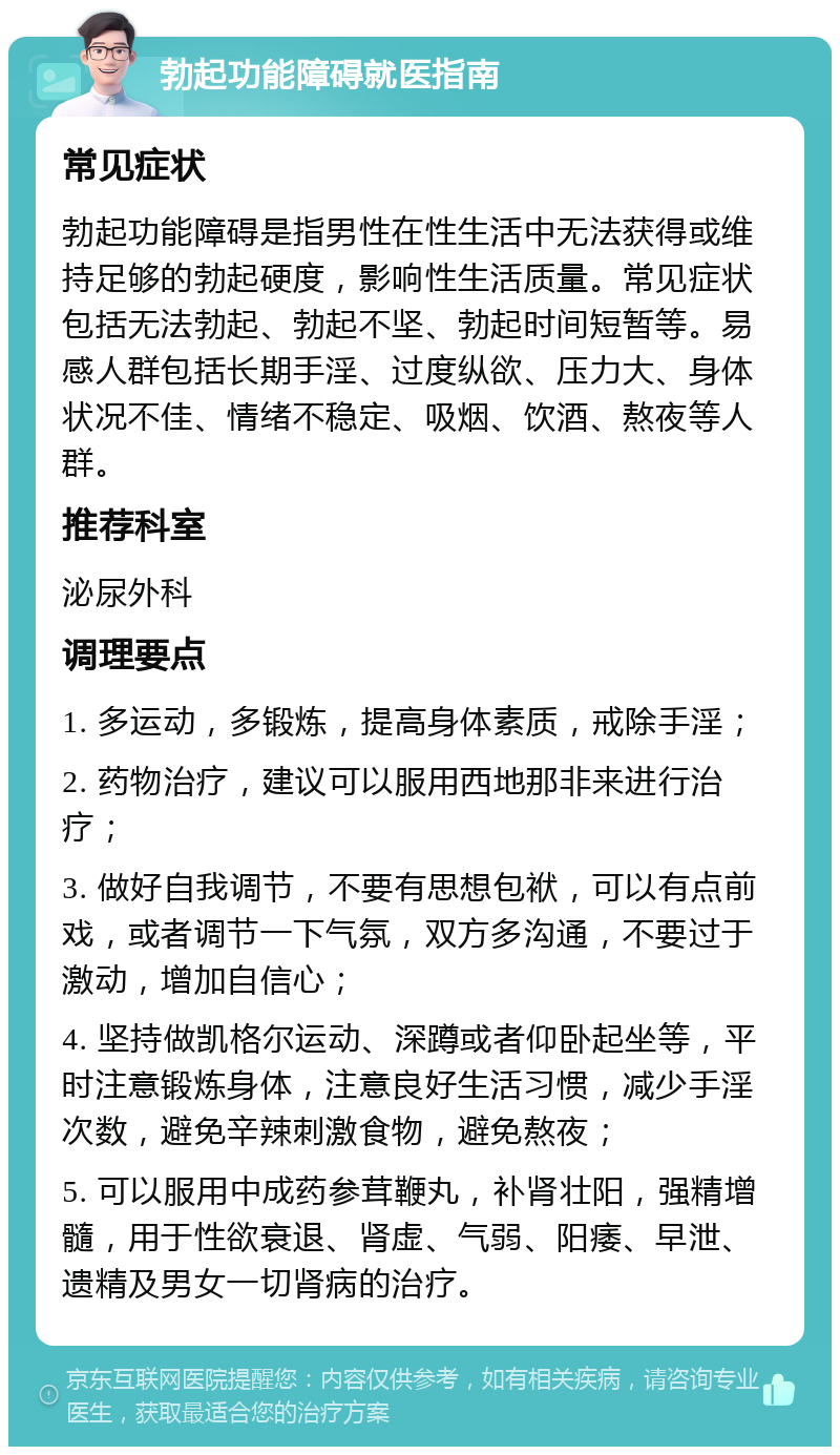 勃起功能障碍就医指南 常见症状 勃起功能障碍是指男性在性生活中无法获得或维持足够的勃起硬度，影响性生活质量。常见症状包括无法勃起、勃起不坚、勃起时间短暂等。易感人群包括长期手淫、过度纵欲、压力大、身体状况不佳、情绪不稳定、吸烟、饮酒、熬夜等人群。 推荐科室 泌尿外科 调理要点 1. 多运动，多锻炼，提高身体素质，戒除手淫； 2. 药物治疗，建议可以服用西地那非来进行治疗； 3. 做好自我调节，不要有思想包袱，可以有点前戏，或者调节一下气氛，双方多沟通，不要过于激动，增加自信心； 4. 坚持做凯格尔运动、深蹲或者仰卧起坐等，平时注意锻炼身体，注意良好生活习惯，减少手淫次数，避免辛辣刺激食物，避免熬夜； 5. 可以服用中成药参茸鞭丸，补肾壮阳，强精增髓，用于性欲衰退、肾虚、气弱、阳痿、早泄、遗精及男女一切肾病的治疗。