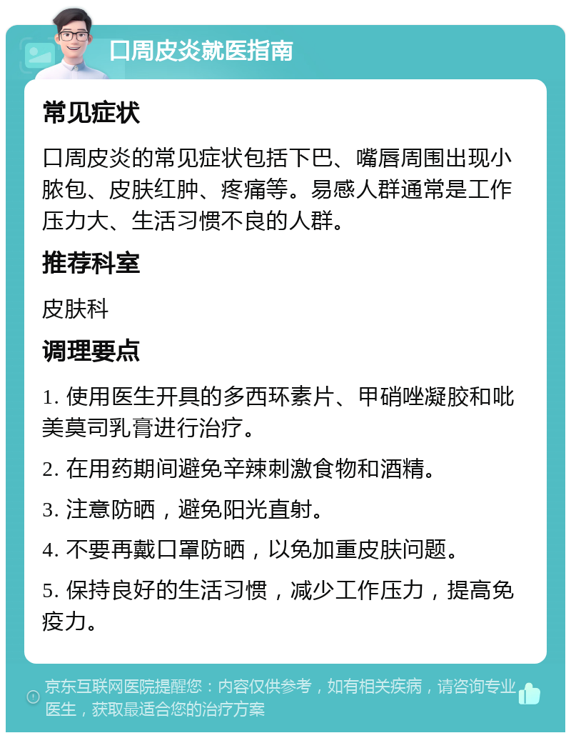 口周皮炎就医指南 常见症状 口周皮炎的常见症状包括下巴、嘴唇周围出现小脓包、皮肤红肿、疼痛等。易感人群通常是工作压力大、生活习惯不良的人群。 推荐科室 皮肤科 调理要点 1. 使用医生开具的多西环素片、甲硝唑凝胶和吡美莫司乳膏进行治疗。 2. 在用药期间避免辛辣刺激食物和酒精。 3. 注意防晒，避免阳光直射。 4. 不要再戴口罩防晒，以免加重皮肤问题。 5. 保持良好的生活习惯，减少工作压力，提高免疫力。