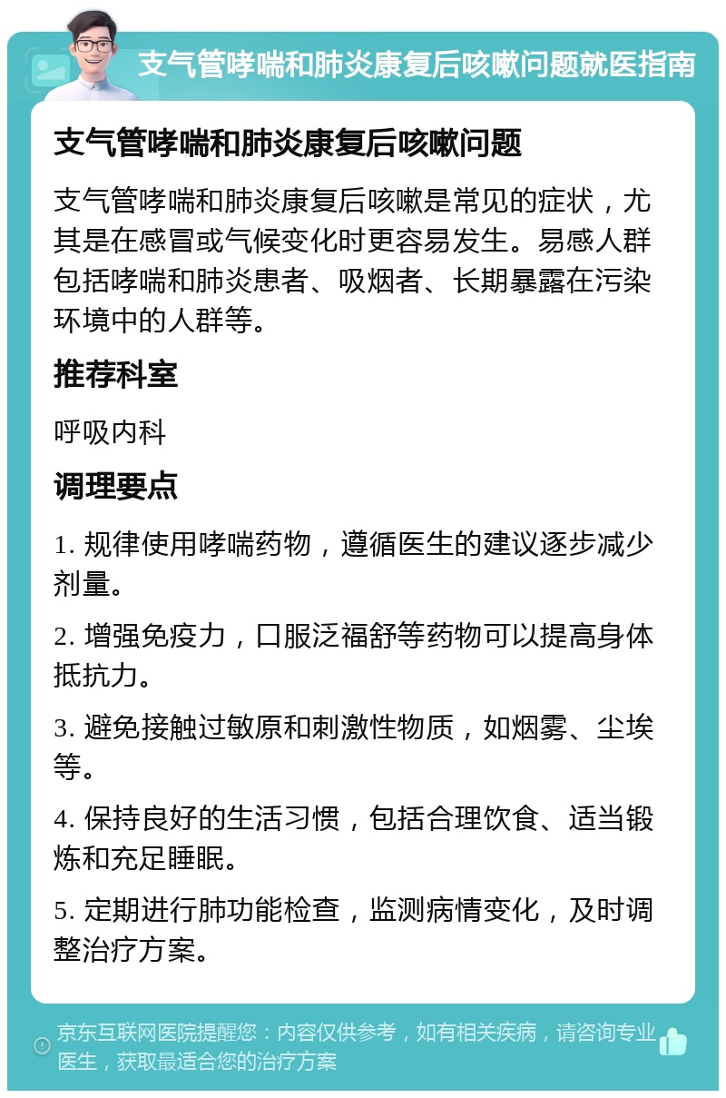 支气管哮喘和肺炎康复后咳嗽问题就医指南 支气管哮喘和肺炎康复后咳嗽问题 支气管哮喘和肺炎康复后咳嗽是常见的症状，尤其是在感冒或气候变化时更容易发生。易感人群包括哮喘和肺炎患者、吸烟者、长期暴露在污染环境中的人群等。 推荐科室 呼吸内科 调理要点 1. 规律使用哮喘药物，遵循医生的建议逐步减少剂量。 2. 增强免疫力，口服泛福舒等药物可以提高身体抵抗力。 3. 避免接触过敏原和刺激性物质，如烟雾、尘埃等。 4. 保持良好的生活习惯，包括合理饮食、适当锻炼和充足睡眠。 5. 定期进行肺功能检查，监测病情变化，及时调整治疗方案。