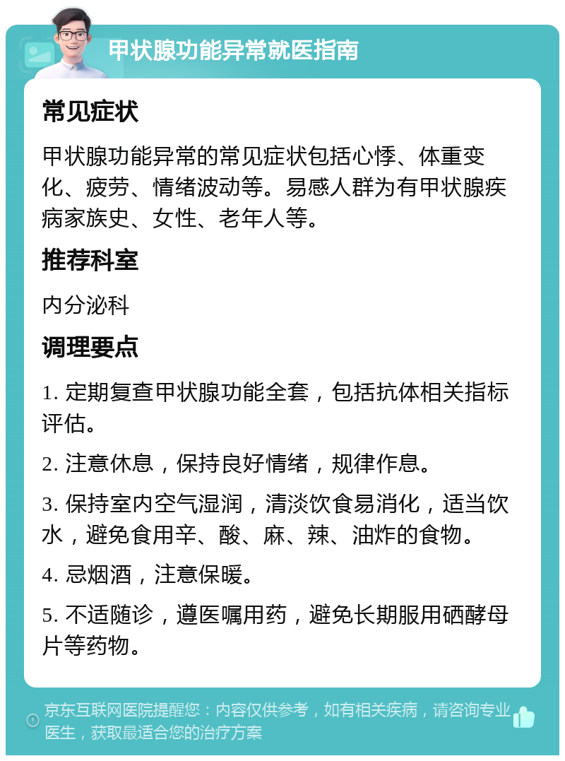 甲状腺功能异常就医指南 常见症状 甲状腺功能异常的常见症状包括心悸、体重变化、疲劳、情绪波动等。易感人群为有甲状腺疾病家族史、女性、老年人等。 推荐科室 内分泌科 调理要点 1. 定期复查甲状腺功能全套，包括抗体相关指标评估。 2. 注意休息，保持良好情绪，规律作息。 3. 保持室内空气湿润，清淡饮食易消化，适当饮水，避免食用辛、酸、麻、辣、油炸的食物。 4. 忌烟酒，注意保暖。 5. 不适随诊，遵医嘱用药，避免长期服用硒酵母片等药物。