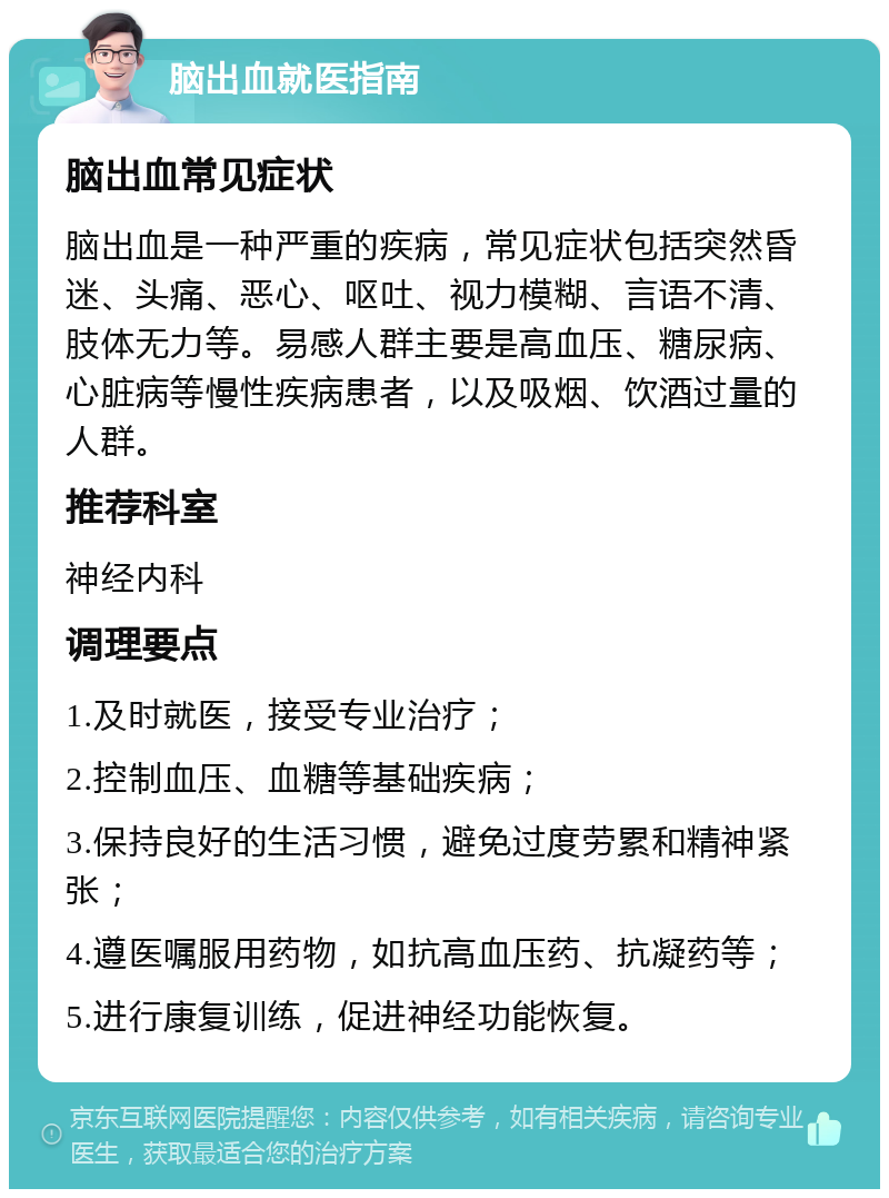 脑出血就医指南 脑出血常见症状 脑出血是一种严重的疾病，常见症状包括突然昏迷、头痛、恶心、呕吐、视力模糊、言语不清、肢体无力等。易感人群主要是高血压、糖尿病、心脏病等慢性疾病患者，以及吸烟、饮酒过量的人群。 推荐科室 神经内科 调理要点 1.及时就医，接受专业治疗； 2.控制血压、血糖等基础疾病； 3.保持良好的生活习惯，避免过度劳累和精神紧张； 4.遵医嘱服用药物，如抗高血压药、抗凝药等； 5.进行康复训练，促进神经功能恢复。