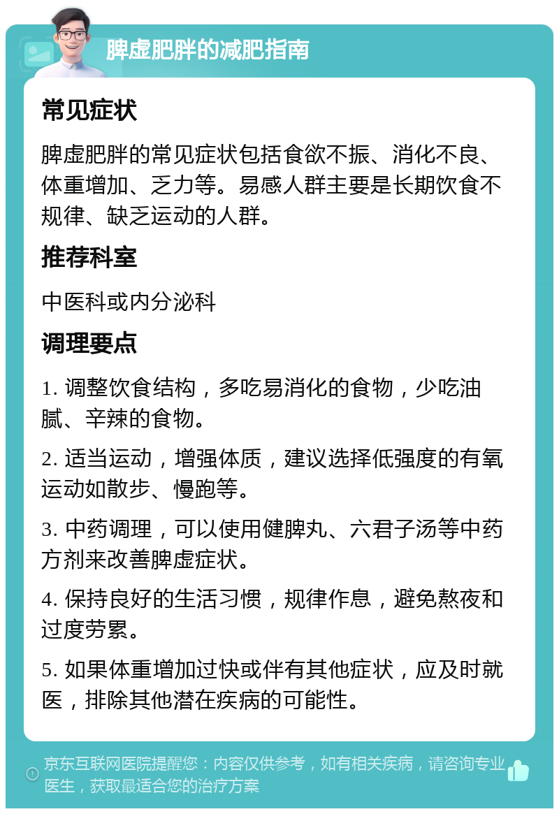 脾虚肥胖的减肥指南 常见症状 脾虚肥胖的常见症状包括食欲不振、消化不良、体重增加、乏力等。易感人群主要是长期饮食不规律、缺乏运动的人群。 推荐科室 中医科或内分泌科 调理要点 1. 调整饮食结构，多吃易消化的食物，少吃油腻、辛辣的食物。 2. 适当运动，增强体质，建议选择低强度的有氧运动如散步、慢跑等。 3. 中药调理，可以使用健脾丸、六君子汤等中药方剂来改善脾虚症状。 4. 保持良好的生活习惯，规律作息，避免熬夜和过度劳累。 5. 如果体重增加过快或伴有其他症状，应及时就医，排除其他潜在疾病的可能性。