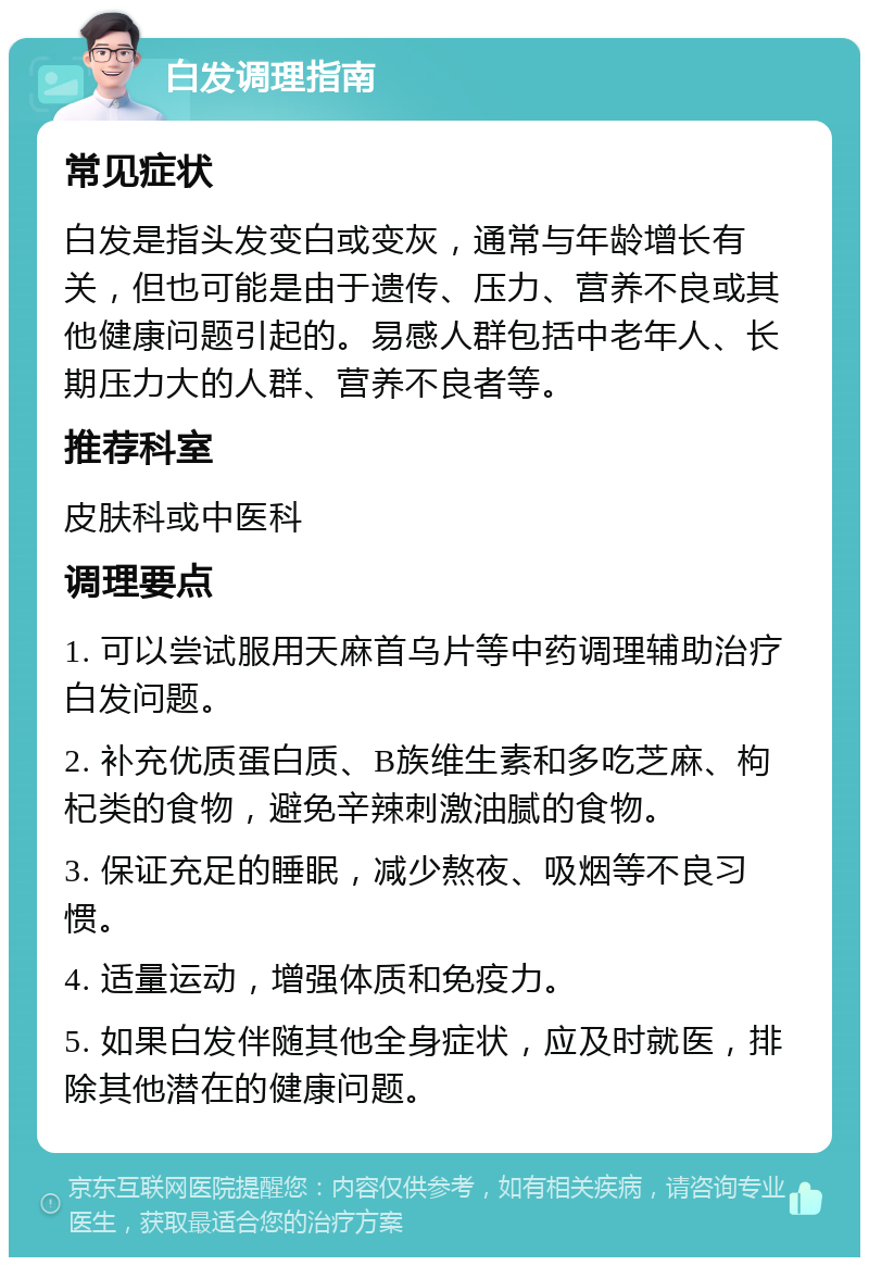 白发调理指南 常见症状 白发是指头发变白或变灰，通常与年龄增长有关，但也可能是由于遗传、压力、营养不良或其他健康问题引起的。易感人群包括中老年人、长期压力大的人群、营养不良者等。 推荐科室 皮肤科或中医科 调理要点 1. 可以尝试服用天麻首乌片等中药调理辅助治疗白发问题。 2. 补充优质蛋白质、B族维生素和多吃芝麻、枸杞类的食物，避免辛辣刺激油腻的食物。 3. 保证充足的睡眠，减少熬夜、吸烟等不良习惯。 4. 适量运动，增强体质和免疫力。 5. 如果白发伴随其他全身症状，应及时就医，排除其他潜在的健康问题。