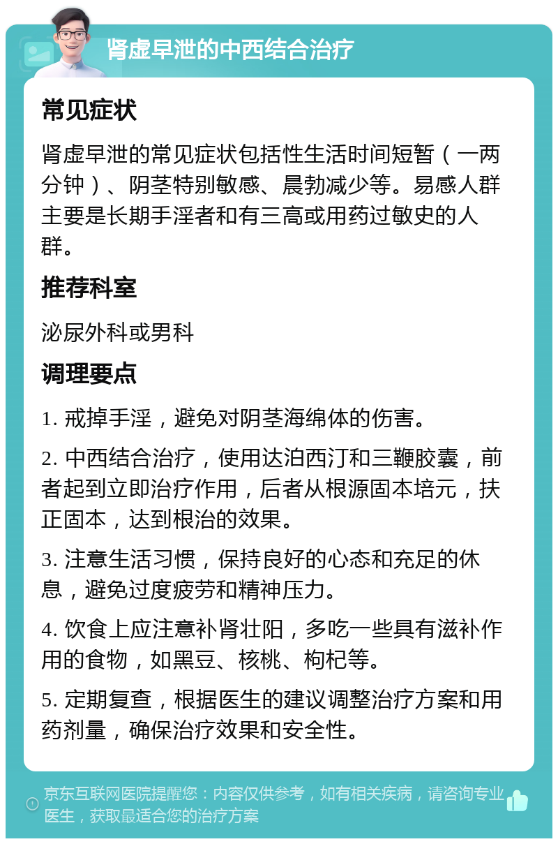 肾虚早泄的中西结合治疗 常见症状 肾虚早泄的常见症状包括性生活时间短暂（一两分钟）、阴茎特别敏感、晨勃减少等。易感人群主要是长期手淫者和有三高或用药过敏史的人群。 推荐科室 泌尿外科或男科 调理要点 1. 戒掉手淫，避免对阴茎海绵体的伤害。 2. 中西结合治疗，使用达泊西汀和三鞭胶囊，前者起到立即治疗作用，后者从根源固本培元，扶正固本，达到根治的效果。 3. 注意生活习惯，保持良好的心态和充足的休息，避免过度疲劳和精神压力。 4. 饮食上应注意补肾壮阳，多吃一些具有滋补作用的食物，如黑豆、核桃、枸杞等。 5. 定期复查，根据医生的建议调整治疗方案和用药剂量，确保治疗效果和安全性。