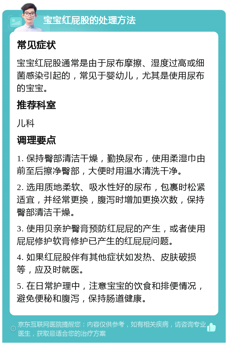 宝宝红屁股的处理方法 常见症状 宝宝红屁股通常是由于尿布摩擦、湿度过高或细菌感染引起的，常见于婴幼儿，尤其是使用尿布的宝宝。 推荐科室 儿科 调理要点 1. 保持臀部清洁干燥，勤换尿布，使用柔湿巾由前至后擦净臀部，大便时用温水清洗干净。 2. 选用质地柔软、吸水性好的尿布，包裹时松紧适宜，并经常更换，腹泻时增加更换次数，保持臀部清洁干燥。 3. 使用贝亲护臀膏预防红屁屁的产生，或者使用屁屁修护软膏修护已产生的红屁屁问题。 4. 如果红屁股伴有其他症状如发热、皮肤破损等，应及时就医。 5. 在日常护理中，注意宝宝的饮食和排便情况，避免便秘和腹泻，保持肠道健康。