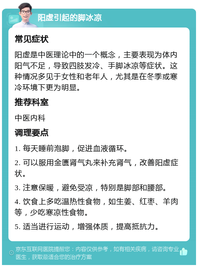 阳虚引起的脚冰凉 常见症状 阳虚是中医理论中的一个概念，主要表现为体内阳气不足，导致四肢发冷、手脚冰凉等症状。这种情况多见于女性和老年人，尤其是在冬季或寒冷环境下更为明显。 推荐科室 中医内科 调理要点 1. 每天睡前泡脚，促进血液循环。 2. 可以服用金匮肾气丸来补充肾气，改善阳虚症状。 3. 注意保暖，避免受凉，特别是脚部和腰部。 4. 饮食上多吃温热性食物，如生姜、红枣、羊肉等，少吃寒凉性食物。 5. 适当进行运动，增强体质，提高抵抗力。