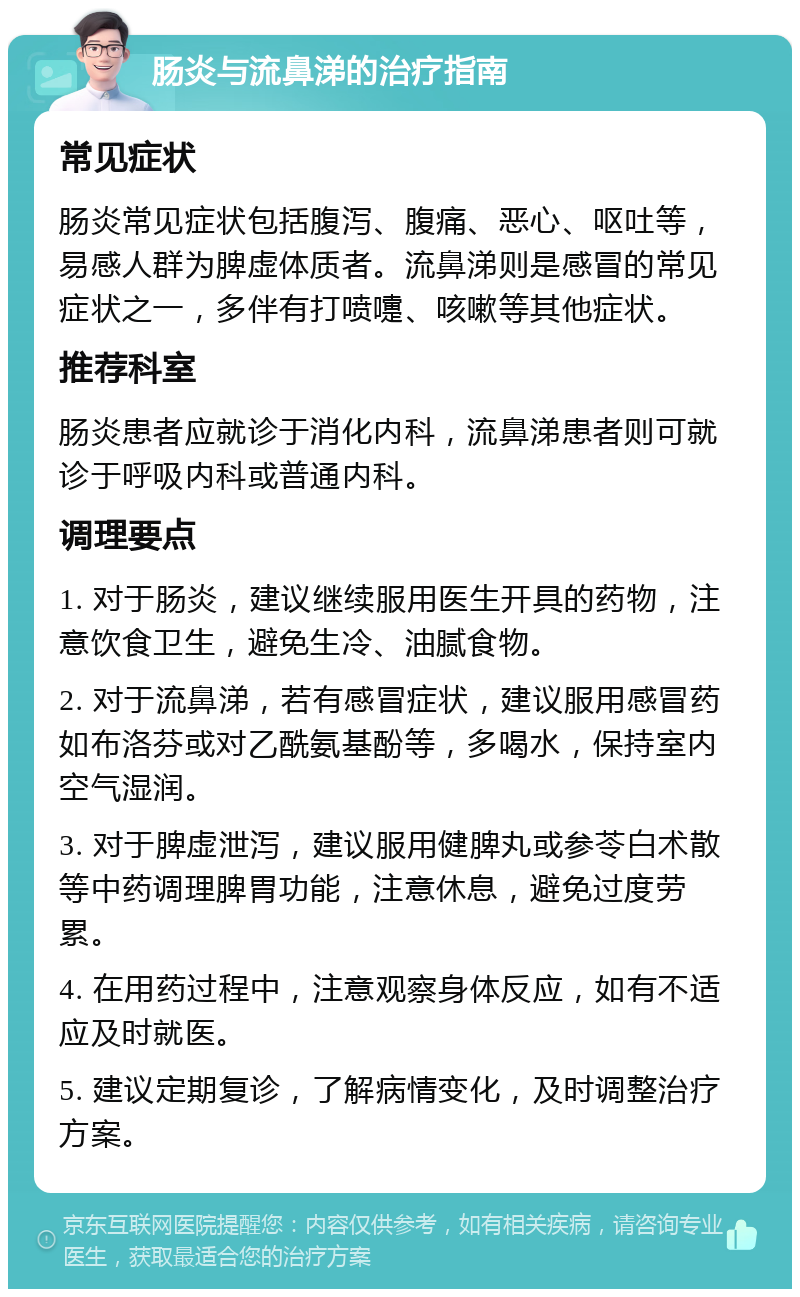 肠炎与流鼻涕的治疗指南 常见症状 肠炎常见症状包括腹泻、腹痛、恶心、呕吐等，易感人群为脾虚体质者。流鼻涕则是感冒的常见症状之一，多伴有打喷嚏、咳嗽等其他症状。 推荐科室 肠炎患者应就诊于消化内科，流鼻涕患者则可就诊于呼吸内科或普通内科。 调理要点 1. 对于肠炎，建议继续服用医生开具的药物，注意饮食卫生，避免生冷、油腻食物。 2. 对于流鼻涕，若有感冒症状，建议服用感冒药如布洛芬或对乙酰氨基酚等，多喝水，保持室内空气湿润。 3. 对于脾虚泄泻，建议服用健脾丸或参苓白术散等中药调理脾胃功能，注意休息，避免过度劳累。 4. 在用药过程中，注意观察身体反应，如有不适应及时就医。 5. 建议定期复诊，了解病情变化，及时调整治疗方案。