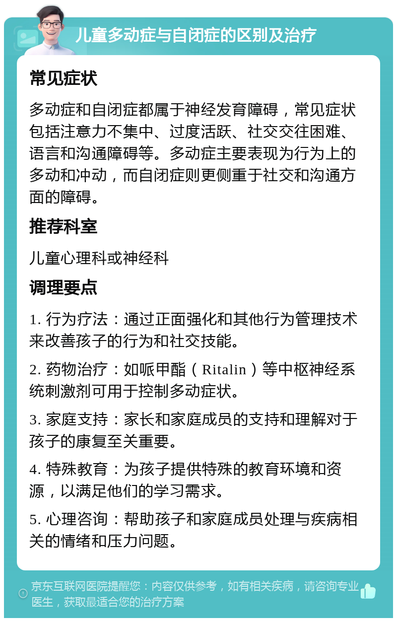 儿童多动症与自闭症的区别及治疗 常见症状 多动症和自闭症都属于神经发育障碍，常见症状包括注意力不集中、过度活跃、社交交往困难、语言和沟通障碍等。多动症主要表现为行为上的多动和冲动，而自闭症则更侧重于社交和沟通方面的障碍。 推荐科室 儿童心理科或神经科 调理要点 1. 行为疗法：通过正面强化和其他行为管理技术来改善孩子的行为和社交技能。 2. 药物治疗：如哌甲酯（Ritalin）等中枢神经系统刺激剂可用于控制多动症状。 3. 家庭支持：家长和家庭成员的支持和理解对于孩子的康复至关重要。 4. 特殊教育：为孩子提供特殊的教育环境和资源，以满足他们的学习需求。 5. 心理咨询：帮助孩子和家庭成员处理与疾病相关的情绪和压力问题。