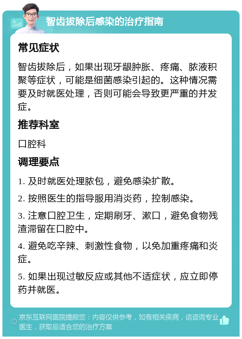 智齿拔除后感染的治疗指南 常见症状 智齿拔除后，如果出现牙龈肿胀、疼痛、脓液积聚等症状，可能是细菌感染引起的。这种情况需要及时就医处理，否则可能会导致更严重的并发症。 推荐科室 口腔科 调理要点 1. 及时就医处理脓包，避免感染扩散。 2. 按照医生的指导服用消炎药，控制感染。 3. 注意口腔卫生，定期刷牙、漱口，避免食物残渣滞留在口腔中。 4. 避免吃辛辣、刺激性食物，以免加重疼痛和炎症。 5. 如果出现过敏反应或其他不适症状，应立即停药并就医。