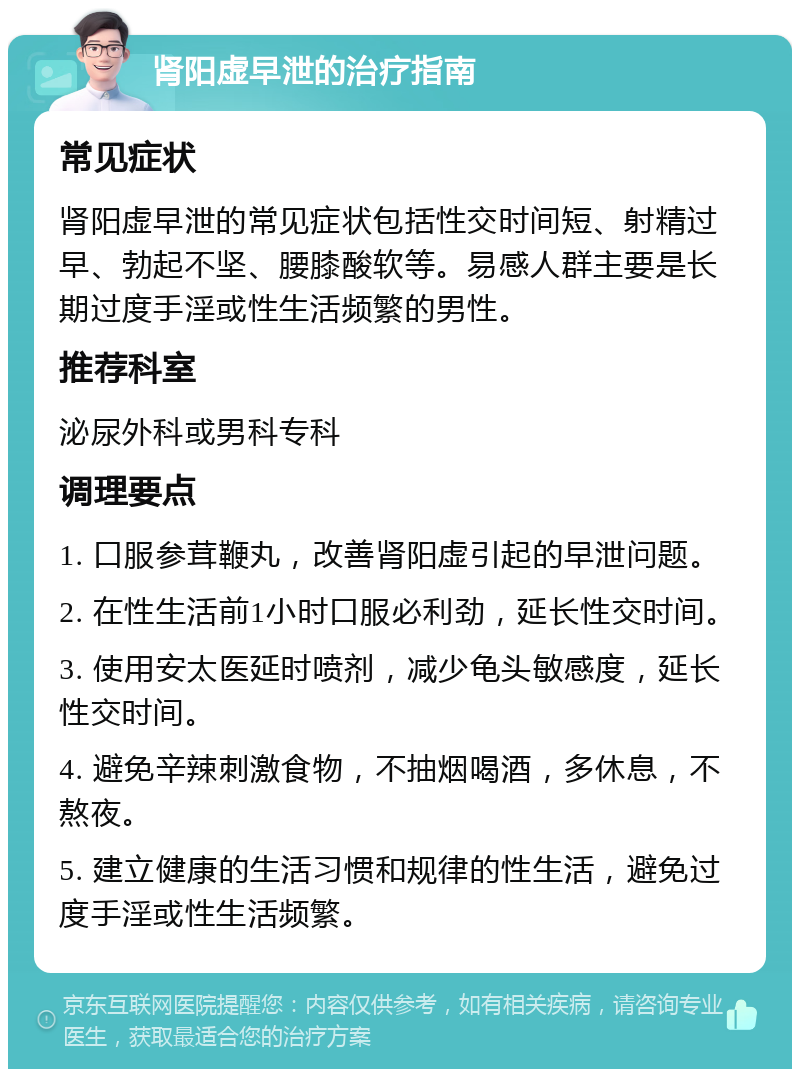 肾阳虚早泄的治疗指南 常见症状 肾阳虚早泄的常见症状包括性交时间短、射精过早、勃起不坚、腰膝酸软等。易感人群主要是长期过度手淫或性生活频繁的男性。 推荐科室 泌尿外科或男科专科 调理要点 1. 口服参茸鞭丸，改善肾阳虚引起的早泄问题。 2. 在性生活前1小时口服必利劲，延长性交时间。 3. 使用安太医延时喷剂，减少龟头敏感度，延长性交时间。 4. 避免辛辣刺激食物，不抽烟喝酒，多休息，不熬夜。 5. 建立健康的生活习惯和规律的性生活，避免过度手淫或性生活频繁。