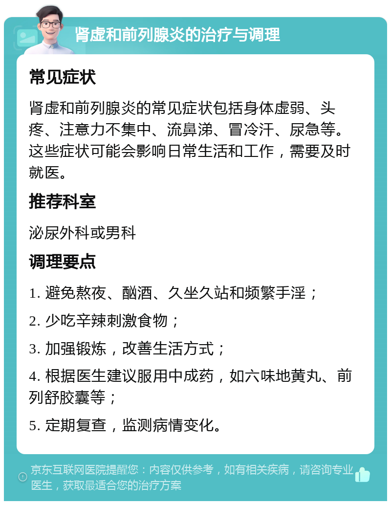 肾虚和前列腺炎的治疗与调理 常见症状 肾虚和前列腺炎的常见症状包括身体虚弱、头疼、注意力不集中、流鼻涕、冒冷汗、尿急等。这些症状可能会影响日常生活和工作，需要及时就医。 推荐科室 泌尿外科或男科 调理要点 1. 避免熬夜、酗酒、久坐久站和频繁手淫； 2. 少吃辛辣刺激食物； 3. 加强锻炼，改善生活方式； 4. 根据医生建议服用中成药，如六味地黄丸、前列舒胶囊等； 5. 定期复查，监测病情变化。