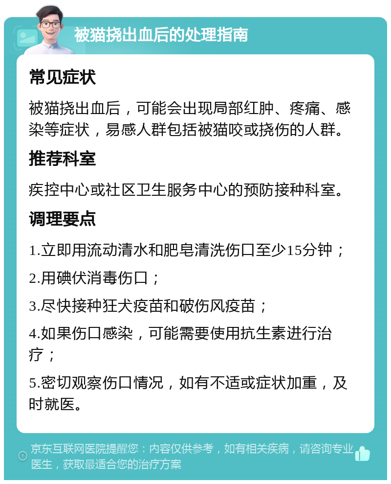 被猫挠出血后的处理指南 常见症状 被猫挠出血后，可能会出现局部红肿、疼痛、感染等症状，易感人群包括被猫咬或挠伤的人群。 推荐科室 疾控中心或社区卫生服务中心的预防接种科室。 调理要点 1.立即用流动清水和肥皂清洗伤口至少15分钟； 2.用碘伏消毒伤口； 3.尽快接种狂犬疫苗和破伤风疫苗； 4.如果伤口感染，可能需要使用抗生素进行治疗； 5.密切观察伤口情况，如有不适或症状加重，及时就医。