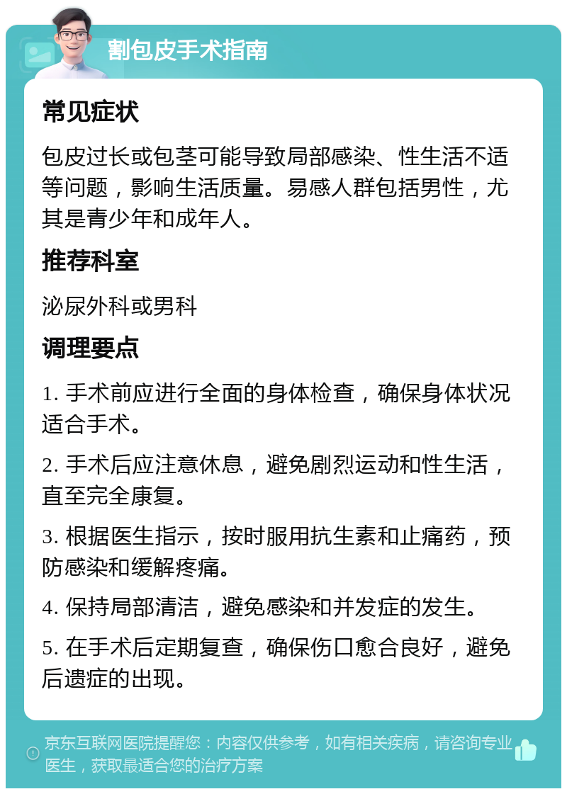 割包皮手术指南 常见症状 包皮过长或包茎可能导致局部感染、性生活不适等问题，影响生活质量。易感人群包括男性，尤其是青少年和成年人。 推荐科室 泌尿外科或男科 调理要点 1. 手术前应进行全面的身体检查，确保身体状况适合手术。 2. 手术后应注意休息，避免剧烈运动和性生活，直至完全康复。 3. 根据医生指示，按时服用抗生素和止痛药，预防感染和缓解疼痛。 4. 保持局部清洁，避免感染和并发症的发生。 5. 在手术后定期复查，确保伤口愈合良好，避免后遗症的出现。