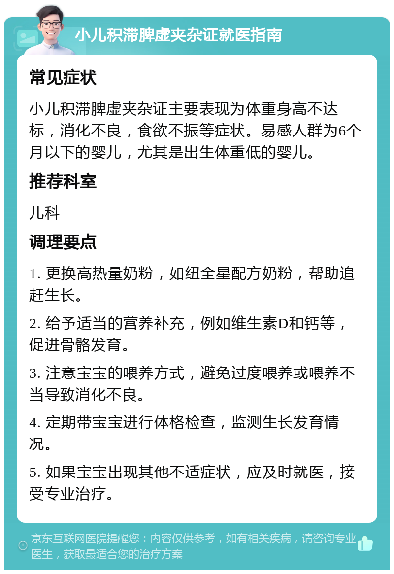 小儿积滞脾虚夹杂证就医指南 常见症状 小儿积滞脾虚夹杂证主要表现为体重身高不达标，消化不良，食欲不振等症状。易感人群为6个月以下的婴儿，尤其是出生体重低的婴儿。 推荐科室 儿科 调理要点 1. 更换高热量奶粉，如纽全星配方奶粉，帮助追赶生长。 2. 给予适当的营养补充，例如维生素D和钙等，促进骨骼发育。 3. 注意宝宝的喂养方式，避免过度喂养或喂养不当导致消化不良。 4. 定期带宝宝进行体格检查，监测生长发育情况。 5. 如果宝宝出现其他不适症状，应及时就医，接受专业治疗。