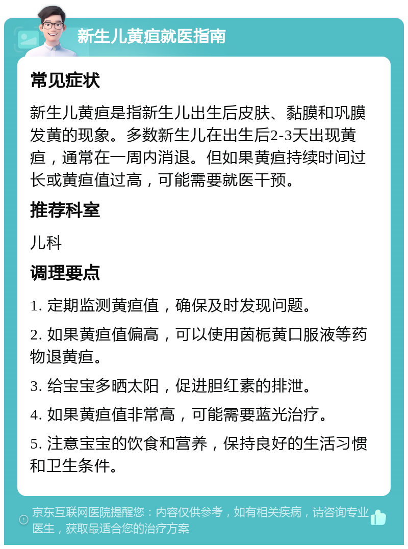 新生儿黄疸就医指南 常见症状 新生儿黄疸是指新生儿出生后皮肤、黏膜和巩膜发黄的现象。多数新生儿在出生后2-3天出现黄疸，通常在一周内消退。但如果黄疸持续时间过长或黄疸值过高，可能需要就医干预。 推荐科室 儿科 调理要点 1. 定期监测黄疸值，确保及时发现问题。 2. 如果黄疸值偏高，可以使用茵栀黄口服液等药物退黄疸。 3. 给宝宝多晒太阳，促进胆红素的排泄。 4. 如果黄疸值非常高，可能需要蓝光治疗。 5. 注意宝宝的饮食和营养，保持良好的生活习惯和卫生条件。