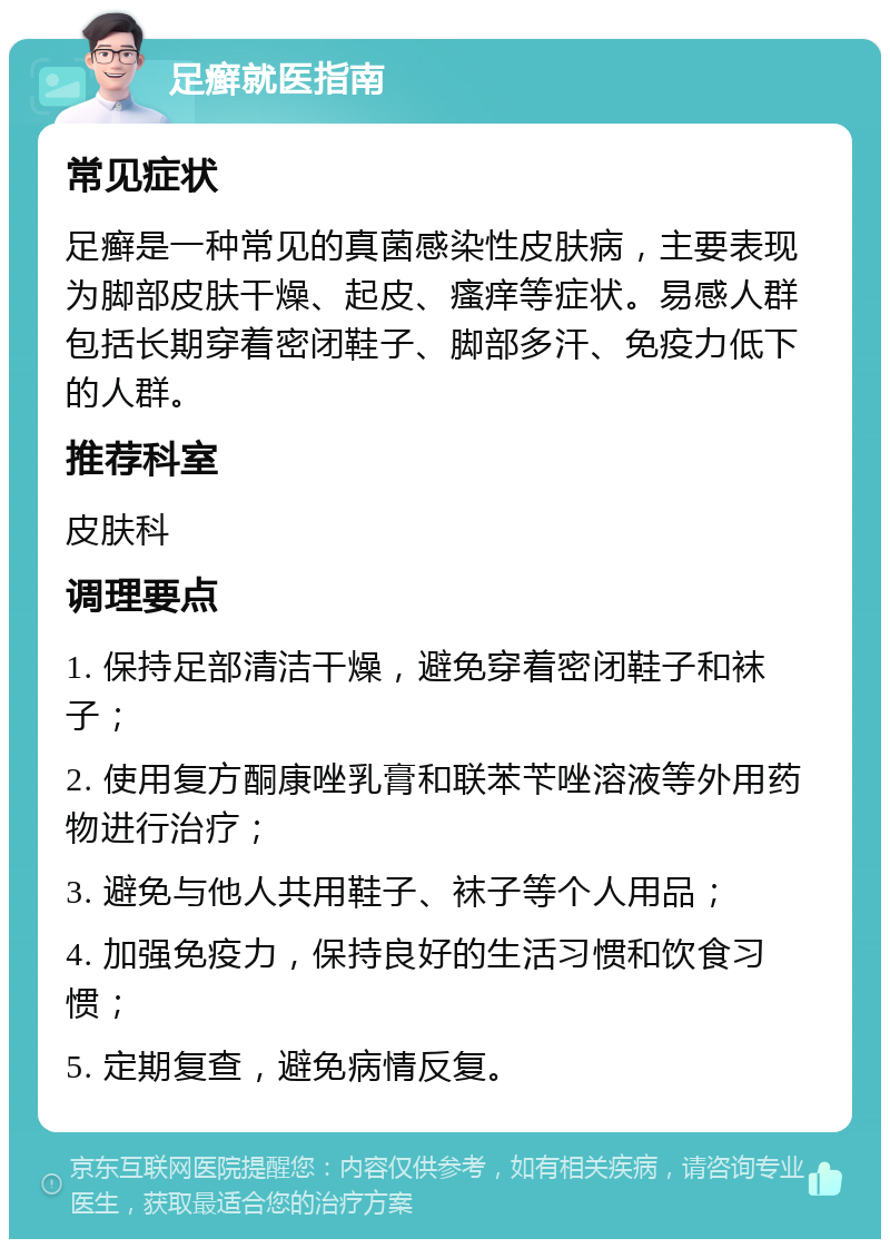 足癣就医指南 常见症状 足癣是一种常见的真菌感染性皮肤病，主要表现为脚部皮肤干燥、起皮、瘙痒等症状。易感人群包括长期穿着密闭鞋子、脚部多汗、免疫力低下的人群。 推荐科室 皮肤科 调理要点 1. 保持足部清洁干燥，避免穿着密闭鞋子和袜子； 2. 使用复方酮康唑乳膏和联苯苄唑溶液等外用药物进行治疗； 3. 避免与他人共用鞋子、袜子等个人用品； 4. 加强免疫力，保持良好的生活习惯和饮食习惯； 5. 定期复查，避免病情反复。