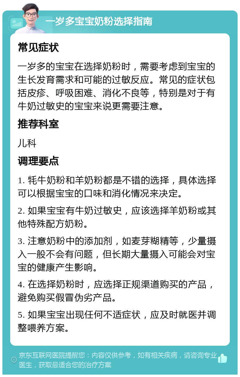 一岁多宝宝奶粉选择指南 常见症状 一岁多的宝宝在选择奶粉时，需要考虑到宝宝的生长发育需求和可能的过敏反应。常见的症状包括皮疹、呼吸困难、消化不良等，特别是对于有牛奶过敏史的宝宝来说更需要注意。 推荐科室 儿科 调理要点 1. 牦牛奶粉和羊奶粉都是不错的选择，具体选择可以根据宝宝的口味和消化情况来决定。 2. 如果宝宝有牛奶过敏史，应该选择羊奶粉或其他特殊配方奶粉。 3. 注意奶粉中的添加剂，如麦芽糊精等，少量摄入一般不会有问题，但长期大量摄入可能会对宝宝的健康产生影响。 4. 在选择奶粉时，应选择正规渠道购买的产品，避免购买假冒伪劣产品。 5. 如果宝宝出现任何不适症状，应及时就医并调整喂养方案。