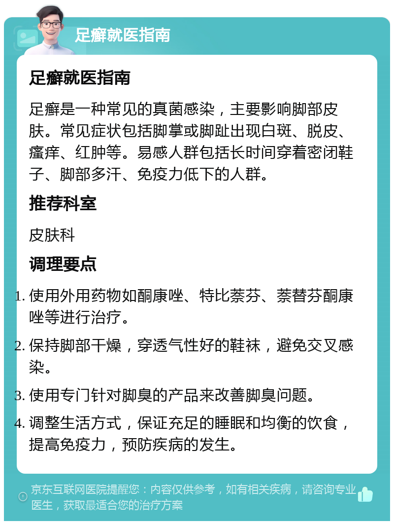 足癣就医指南 足癣就医指南 足癣是一种常见的真菌感染，主要影响脚部皮肤。常见症状包括脚掌或脚趾出现白斑、脱皮、瘙痒、红肿等。易感人群包括长时间穿着密闭鞋子、脚部多汗、免疫力低下的人群。 推荐科室 皮肤科 调理要点 使用外用药物如酮康唑、特比萘芬、萘替芬酮康唑等进行治疗。 保持脚部干燥，穿透气性好的鞋袜，避免交叉感染。 使用专门针对脚臭的产品来改善脚臭问题。 调整生活方式，保证充足的睡眠和均衡的饮食，提高免疫力，预防疾病的发生。