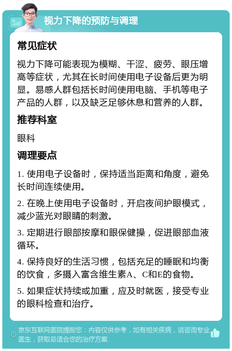 视力下降的预防与调理 常见症状 视力下降可能表现为模糊、干涩、疲劳、眼压增高等症状，尤其在长时间使用电子设备后更为明显。易感人群包括长时间使用电脑、手机等电子产品的人群，以及缺乏足够休息和营养的人群。 推荐科室 眼科 调理要点 1. 使用电子设备时，保持适当距离和角度，避免长时间连续使用。 2. 在晚上使用电子设备时，开启夜间护眼模式，减少蓝光对眼睛的刺激。 3. 定期进行眼部按摩和眼保健操，促进眼部血液循环。 4. 保持良好的生活习惯，包括充足的睡眠和均衡的饮食，多摄入富含维生素A、C和E的食物。 5. 如果症状持续或加重，应及时就医，接受专业的眼科检查和治疗。