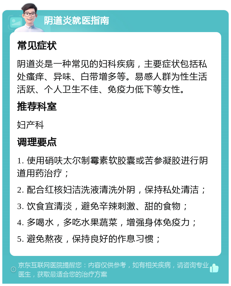 阴道炎就医指南 常见症状 阴道炎是一种常见的妇科疾病，主要症状包括私处瘙痒、异味、白带增多等。易感人群为性生活活跃、个人卫生不佳、免疫力低下等女性。 推荐科室 妇产科 调理要点 1. 使用硝呋太尔制霉素软胶囊或苦参凝胶进行阴道用药治疗； 2. 配合红核妇洁洗液清洗外阴，保持私处清洁； 3. 饮食宜清淡，避免辛辣刺激、甜的食物； 4. 多喝水，多吃水果蔬菜，增强身体免疫力； 5. 避免熬夜，保持良好的作息习惯；