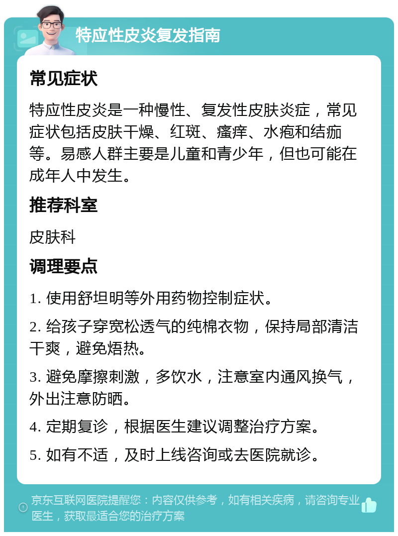 特应性皮炎复发指南 常见症状 特应性皮炎是一种慢性、复发性皮肤炎症，常见症状包括皮肤干燥、红斑、瘙痒、水疱和结痂等。易感人群主要是儿童和青少年，但也可能在成年人中发生。 推荐科室 皮肤科 调理要点 1. 使用舒坦明等外用药物控制症状。 2. 给孩子穿宽松透气的纯棉衣物，保持局部清洁干爽，避免焐热。 3. 避免摩擦刺激，多饮水，注意室内通风换气，外出注意防晒。 4. 定期复诊，根据医生建议调整治疗方案。 5. 如有不适，及时上线咨询或去医院就诊。