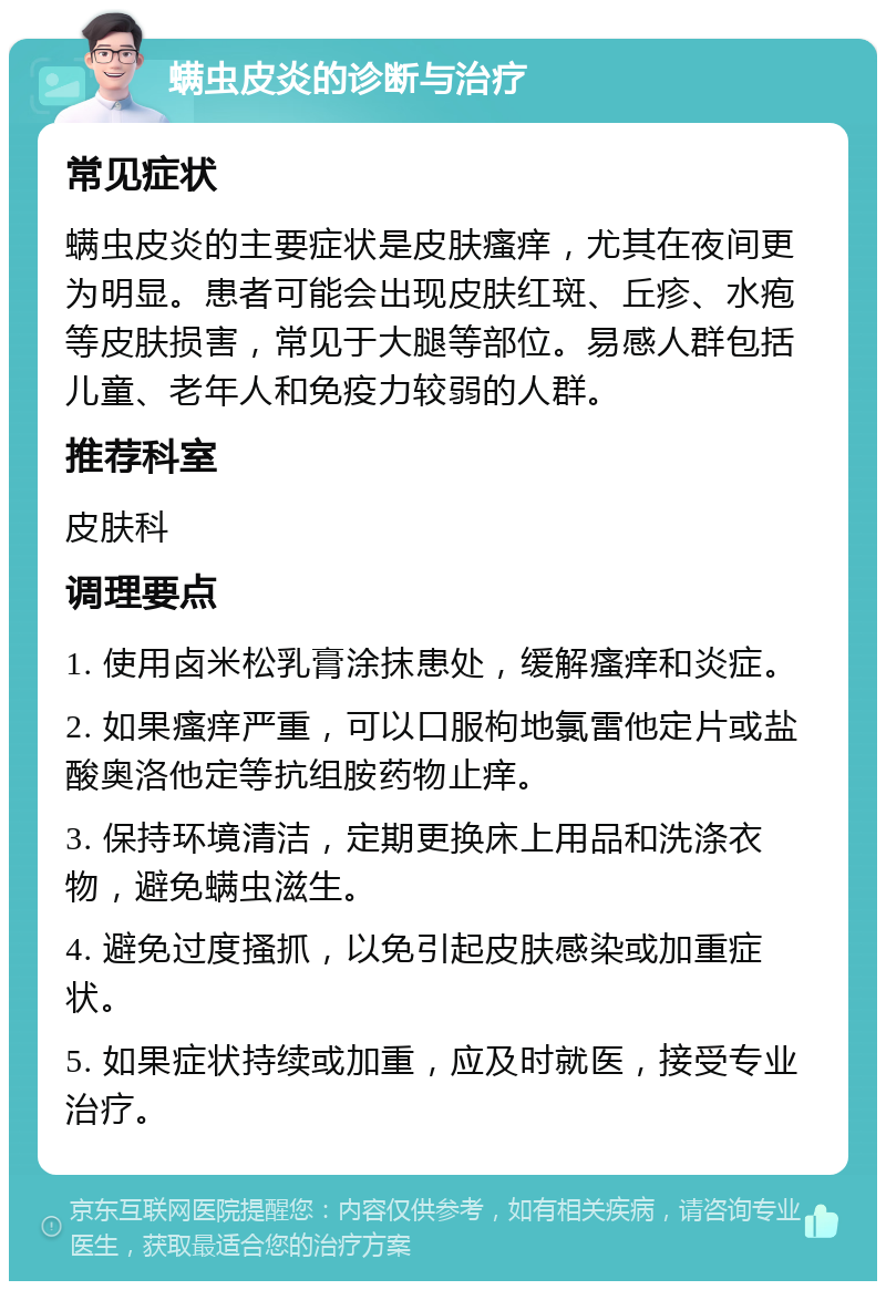 螨虫皮炎的诊断与治疗 常见症状 螨虫皮炎的主要症状是皮肤瘙痒，尤其在夜间更为明显。患者可能会出现皮肤红斑、丘疹、水疱等皮肤损害，常见于大腿等部位。易感人群包括儿童、老年人和免疫力较弱的人群。 推荐科室 皮肤科 调理要点 1. 使用卤米松乳膏涂抹患处，缓解瘙痒和炎症。 2. 如果瘙痒严重，可以口服枸地氯雷他定片或盐酸奥洛他定等抗组胺药物止痒。 3. 保持环境清洁，定期更换床上用品和洗涤衣物，避免螨虫滋生。 4. 避免过度搔抓，以免引起皮肤感染或加重症状。 5. 如果症状持续或加重，应及时就医，接受专业治疗。