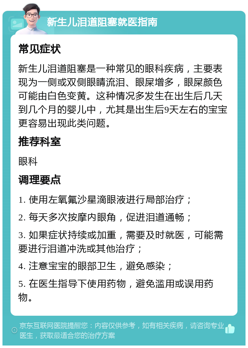 新生儿泪道阻塞就医指南 常见症状 新生儿泪道阻塞是一种常见的眼科疾病，主要表现为一侧或双侧眼睛流泪、眼屎增多，眼屎颜色可能由白色变黄。这种情况多发生在出生后几天到几个月的婴儿中，尤其是出生后9天左右的宝宝更容易出现此类问题。 推荐科室 眼科 调理要点 1. 使用左氧氟沙星滴眼液进行局部治疗； 2. 每天多次按摩内眼角，促进泪道通畅； 3. 如果症状持续或加重，需要及时就医，可能需要进行泪道冲洗或其他治疗； 4. 注意宝宝的眼部卫生，避免感染； 5. 在医生指导下使用药物，避免滥用或误用药物。