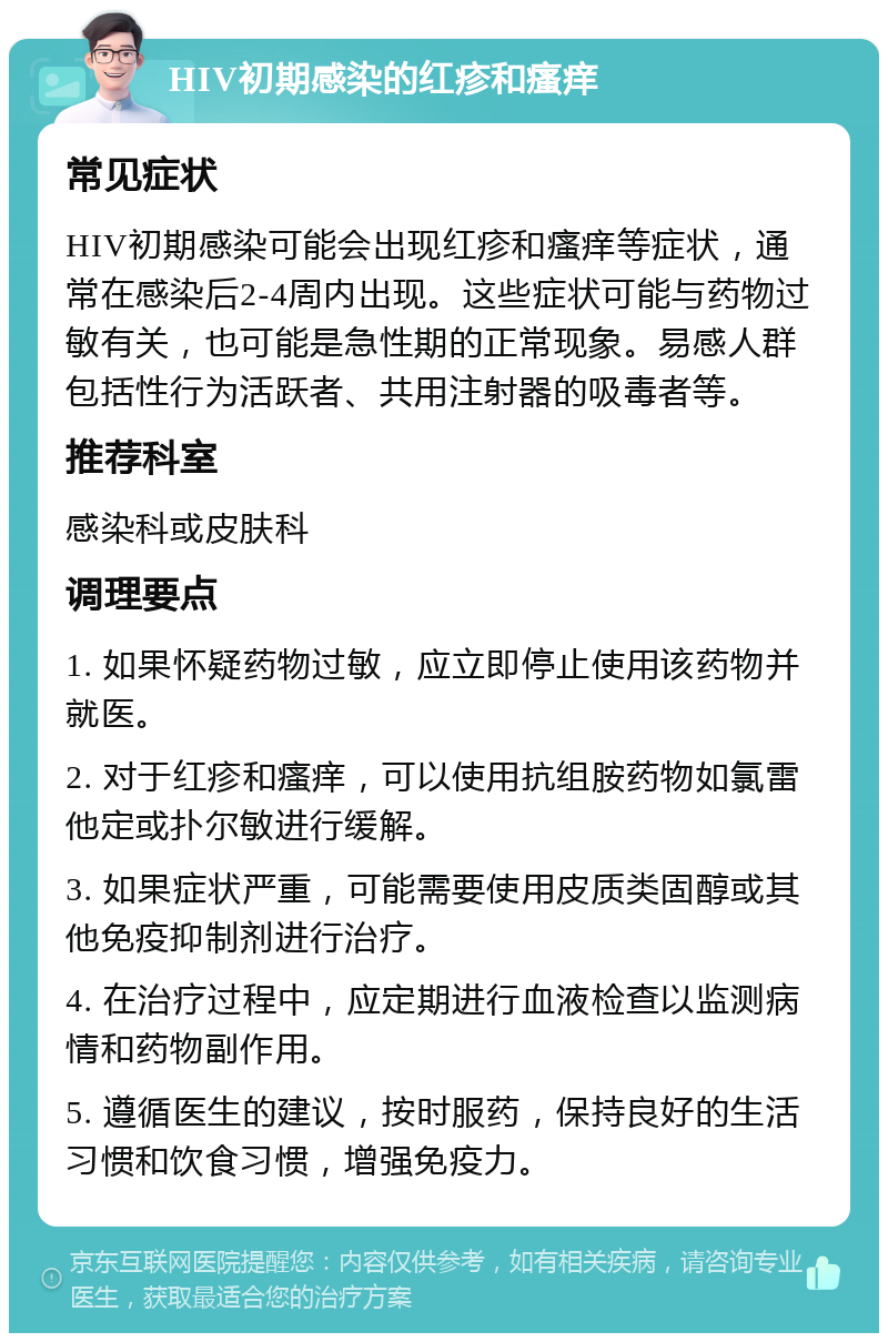 HIV初期感染的红疹和瘙痒 常见症状 HIV初期感染可能会出现红疹和瘙痒等症状，通常在感染后2-4周内出现。这些症状可能与药物过敏有关，也可能是急性期的正常现象。易感人群包括性行为活跃者、共用注射器的吸毒者等。 推荐科室 感染科或皮肤科 调理要点 1. 如果怀疑药物过敏，应立即停止使用该药物并就医。 2. 对于红疹和瘙痒，可以使用抗组胺药物如氯雷他定或扑尔敏进行缓解。 3. 如果症状严重，可能需要使用皮质类固醇或其他免疫抑制剂进行治疗。 4. 在治疗过程中，应定期进行血液检查以监测病情和药物副作用。 5. 遵循医生的建议，按时服药，保持良好的生活习惯和饮食习惯，增强免疫力。