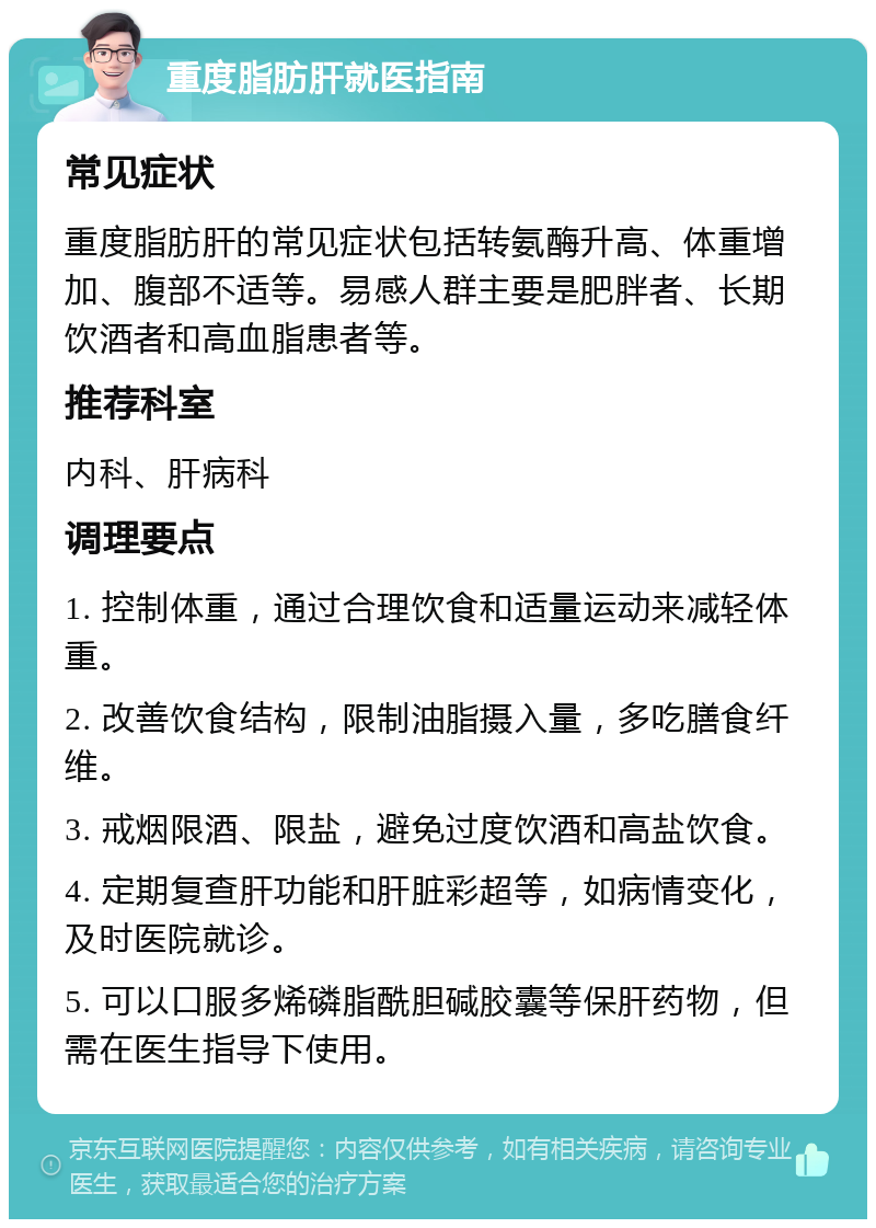 重度脂肪肝就医指南 常见症状 重度脂肪肝的常见症状包括转氨酶升高、体重增加、腹部不适等。易感人群主要是肥胖者、长期饮酒者和高血脂患者等。 推荐科室 内科、肝病科 调理要点 1. 控制体重，通过合理饮食和适量运动来减轻体重。 2. 改善饮食结构，限制油脂摄入量，多吃膳食纤维。 3. 戒烟限酒、限盐，避免过度饮酒和高盐饮食。 4. 定期复查肝功能和肝脏彩超等，如病情变化，及时医院就诊。 5. 可以口服多烯磷脂酰胆碱胶囊等保肝药物，但需在医生指导下使用。