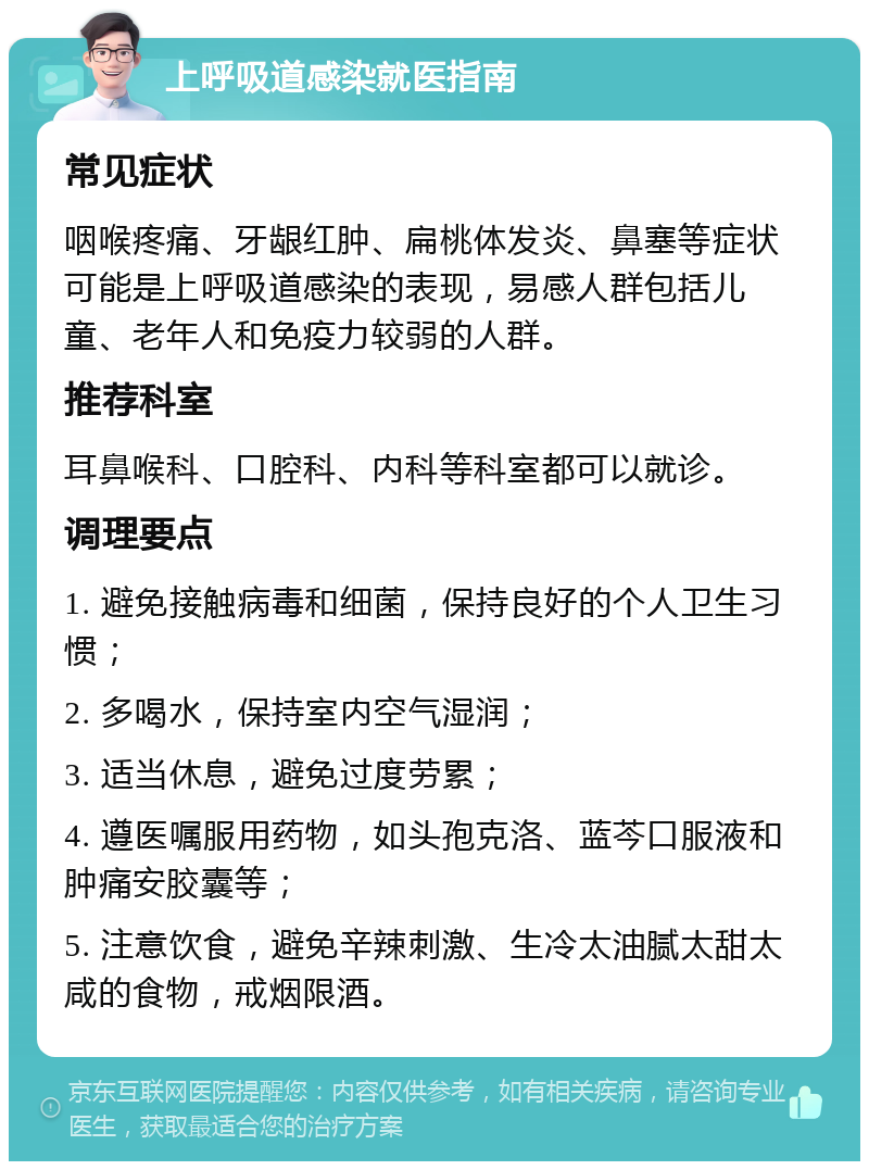 上呼吸道感染就医指南 常见症状 咽喉疼痛、牙龈红肿、扁桃体发炎、鼻塞等症状可能是上呼吸道感染的表现，易感人群包括儿童、老年人和免疫力较弱的人群。 推荐科室 耳鼻喉科、口腔科、内科等科室都可以就诊。 调理要点 1. 避免接触病毒和细菌，保持良好的个人卫生习惯； 2. 多喝水，保持室内空气湿润； 3. 适当休息，避免过度劳累； 4. 遵医嘱服用药物，如头孢克洛、蓝芩口服液和肿痛安胶囊等； 5. 注意饮食，避免辛辣刺激、生冷太油腻太甜太咸的食物，戒烟限酒。