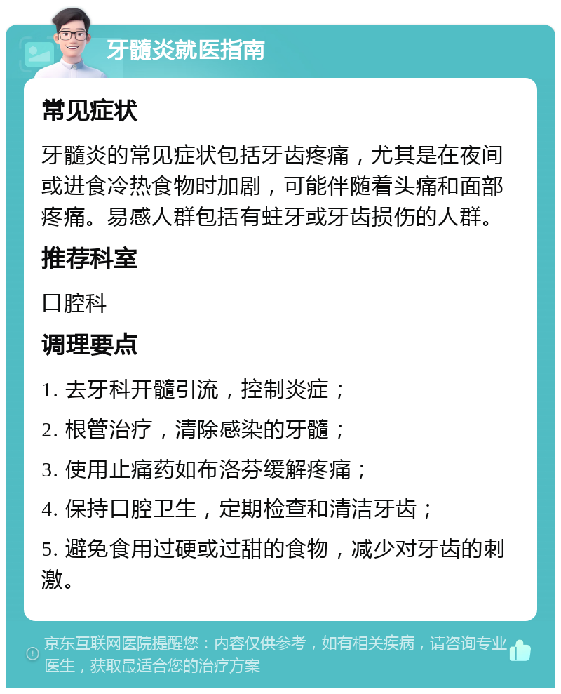 牙髓炎就医指南 常见症状 牙髓炎的常见症状包括牙齿疼痛，尤其是在夜间或进食冷热食物时加剧，可能伴随着头痛和面部疼痛。易感人群包括有蛀牙或牙齿损伤的人群。 推荐科室 口腔科 调理要点 1. 去牙科开髓引流，控制炎症； 2. 根管治疗，清除感染的牙髓； 3. 使用止痛药如布洛芬缓解疼痛； 4. 保持口腔卫生，定期检查和清洁牙齿； 5. 避免食用过硬或过甜的食物，减少对牙齿的刺激。