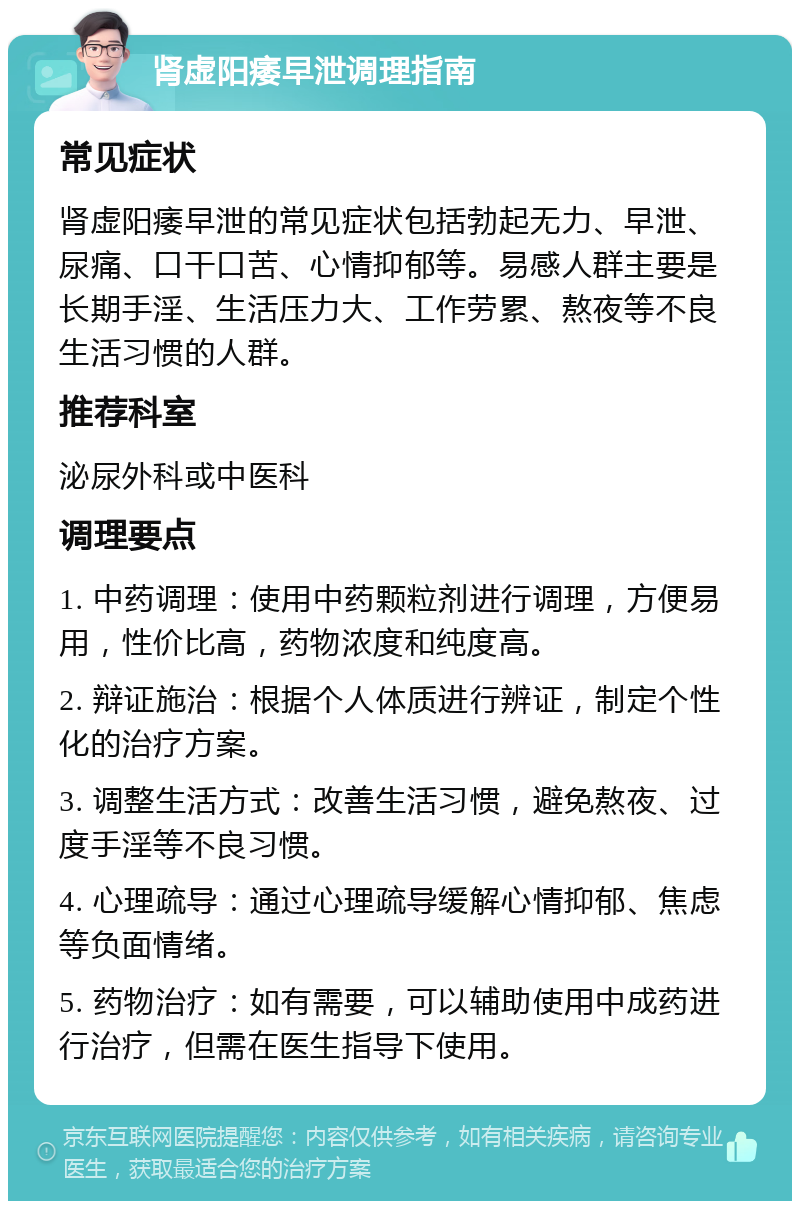 肾虚阳痿早泄调理指南 常见症状 肾虚阳痿早泄的常见症状包括勃起无力、早泄、尿痛、口干口苦、心情抑郁等。易感人群主要是长期手淫、生活压力大、工作劳累、熬夜等不良生活习惯的人群。 推荐科室 泌尿外科或中医科 调理要点 1. 中药调理：使用中药颗粒剂进行调理，方便易用，性价比高，药物浓度和纯度高。 2. 辩证施治：根据个人体质进行辨证，制定个性化的治疗方案。 3. 调整生活方式：改善生活习惯，避免熬夜、过度手淫等不良习惯。 4. 心理疏导：通过心理疏导缓解心情抑郁、焦虑等负面情绪。 5. 药物治疗：如有需要，可以辅助使用中成药进行治疗，但需在医生指导下使用。