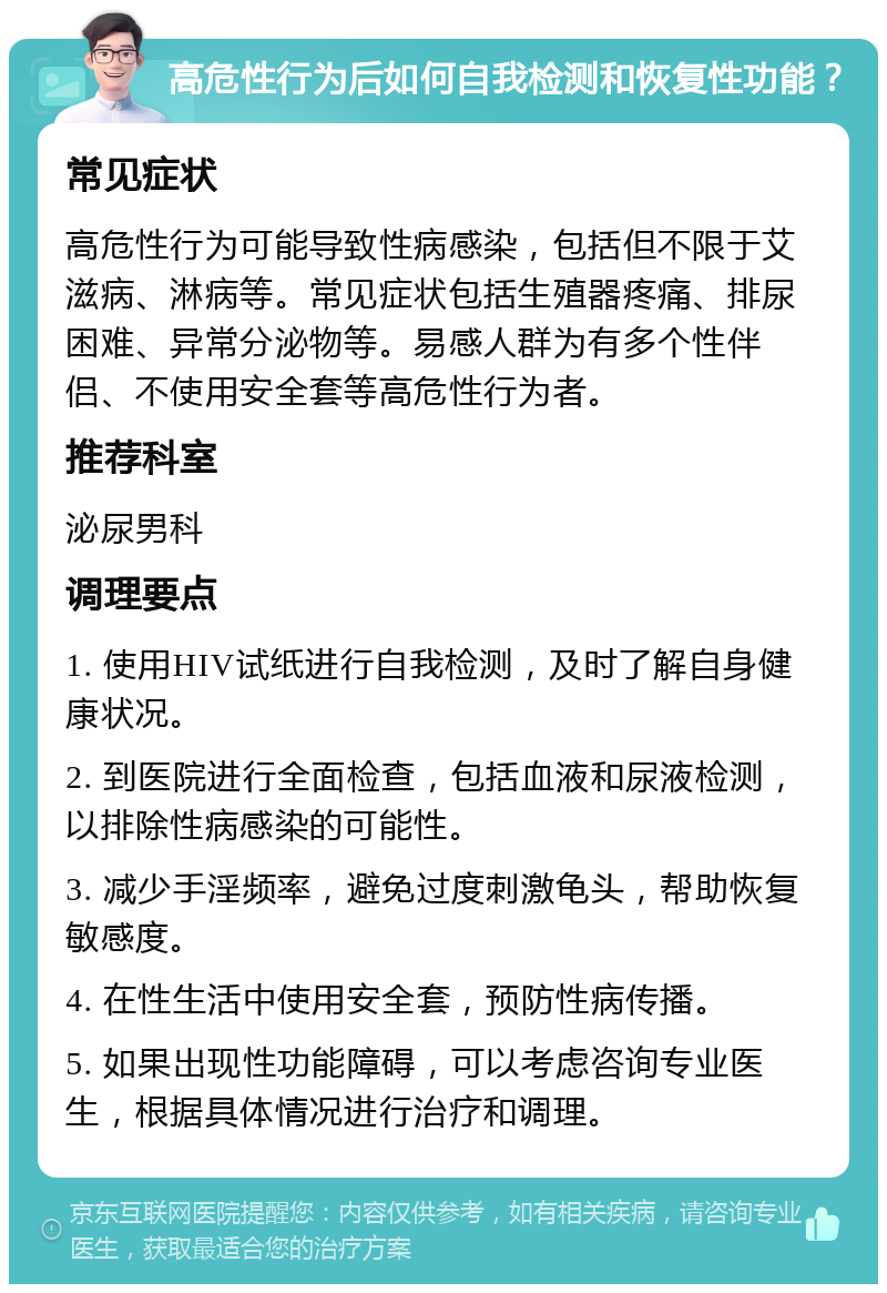 高危性行为后如何自我检测和恢复性功能？ 常见症状 高危性行为可能导致性病感染，包括但不限于艾滋病、淋病等。常见症状包括生殖器疼痛、排尿困难、异常分泌物等。易感人群为有多个性伴侣、不使用安全套等高危性行为者。 推荐科室 泌尿男科 调理要点 1. 使用HIV试纸进行自我检测，及时了解自身健康状况。 2. 到医院进行全面检查，包括血液和尿液检测，以排除性病感染的可能性。 3. 减少手淫频率，避免过度刺激龟头，帮助恢复敏感度。 4. 在性生活中使用安全套，预防性病传播。 5. 如果出现性功能障碍，可以考虑咨询专业医生，根据具体情况进行治疗和调理。