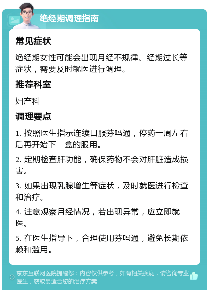 绝经期调理指南 常见症状 绝经期女性可能会出现月经不规律、经期过长等症状，需要及时就医进行调理。 推荐科室 妇产科 调理要点 1. 按照医生指示连续口服芬吗通，停药一周左右后再开始下一盒的服用。 2. 定期检查肝功能，确保药物不会对肝脏造成损害。 3. 如果出现乳腺增生等症状，及时就医进行检查和治疗。 4. 注意观察月经情况，若出现异常，应立即就医。 5. 在医生指导下，合理使用芬吗通，避免长期依赖和滥用。