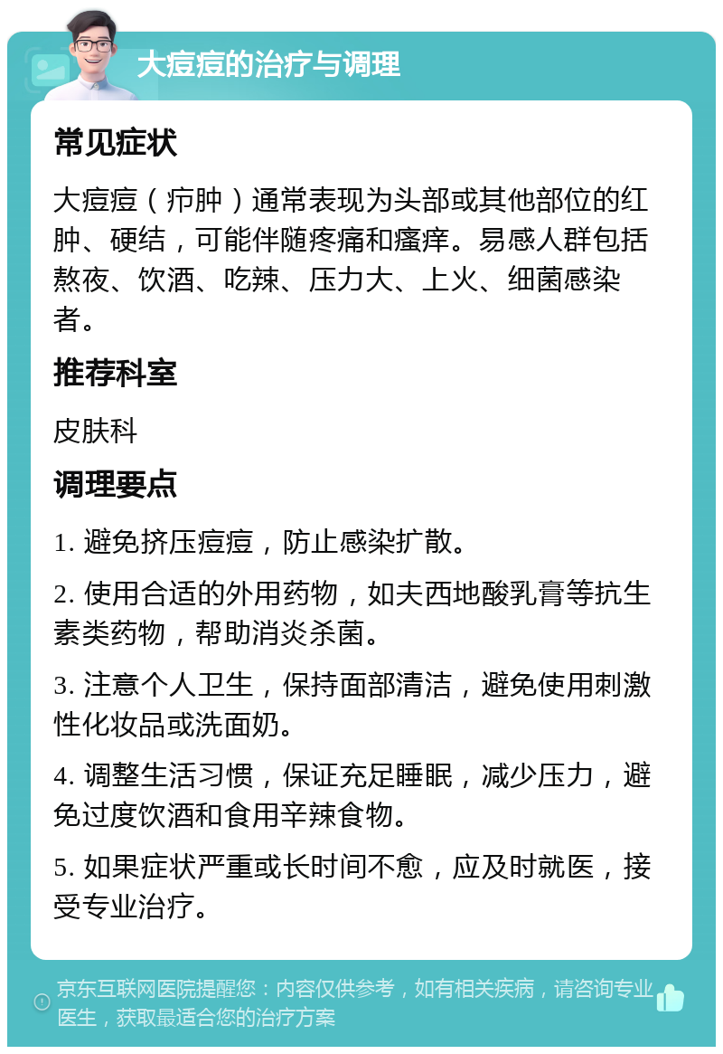 大痘痘的治疗与调理 常见症状 大痘痘（疖肿）通常表现为头部或其他部位的红肿、硬结，可能伴随疼痛和瘙痒。易感人群包括熬夜、饮酒、吃辣、压力大、上火、细菌感染者。 推荐科室 皮肤科 调理要点 1. 避免挤压痘痘，防止感染扩散。 2. 使用合适的外用药物，如夫西地酸乳膏等抗生素类药物，帮助消炎杀菌。 3. 注意个人卫生，保持面部清洁，避免使用刺激性化妆品或洗面奶。 4. 调整生活习惯，保证充足睡眠，减少压力，避免过度饮酒和食用辛辣食物。 5. 如果症状严重或长时间不愈，应及时就医，接受专业治疗。