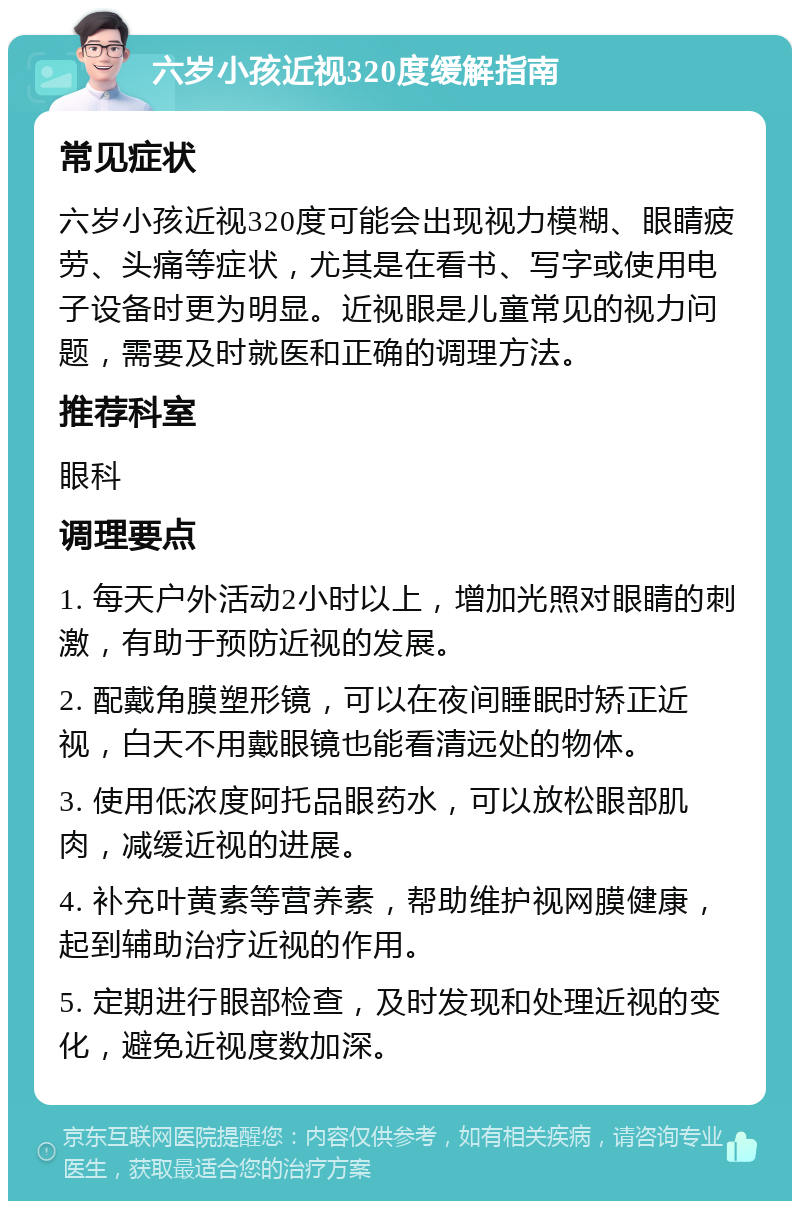 六岁小孩近视320度缓解指南 常见症状 六岁小孩近视320度可能会出现视力模糊、眼睛疲劳、头痛等症状，尤其是在看书、写字或使用电子设备时更为明显。近视眼是儿童常见的视力问题，需要及时就医和正确的调理方法。 推荐科室 眼科 调理要点 1. 每天户外活动2小时以上，增加光照对眼睛的刺激，有助于预防近视的发展。 2. 配戴角膜塑形镜，可以在夜间睡眠时矫正近视，白天不用戴眼镜也能看清远处的物体。 3. 使用低浓度阿托品眼药水，可以放松眼部肌肉，减缓近视的进展。 4. 补充叶黄素等营养素，帮助维护视网膜健康，起到辅助治疗近视的作用。 5. 定期进行眼部检查，及时发现和处理近视的变化，避免近视度数加深。