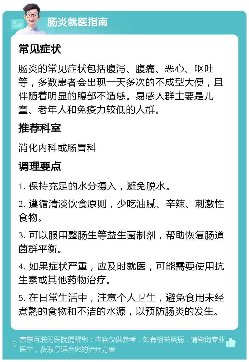 肠炎就医指南 常见症状 肠炎的常见症状包括腹泻、腹痛、恶心、呕吐等，多数患者会出现一天多次的不成型大便，且伴随着明显的腹部不适感。易感人群主要是儿童、老年人和免疫力较低的人群。 推荐科室 消化内科或肠胃科 调理要点 1. 保持充足的水分摄入，避免脱水。 2. 遵循清淡饮食原则，少吃油腻、辛辣、刺激性食物。 3. 可以服用整肠生等益生菌制剂，帮助恢复肠道菌群平衡。 4. 如果症状严重，应及时就医，可能需要使用抗生素或其他药物治疗。 5. 在日常生活中，注意个人卫生，避免食用未经煮熟的食物和不洁的水源，以预防肠炎的发生。