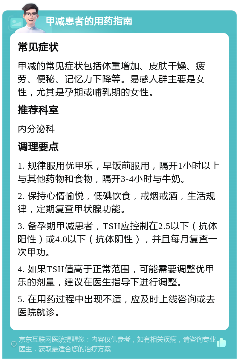 甲减患者的用药指南 常见症状 甲减的常见症状包括体重增加、皮肤干燥、疲劳、便秘、记忆力下降等。易感人群主要是女性，尤其是孕期或哺乳期的女性。 推荐科室 内分泌科 调理要点 1. 规律服用优甲乐，早饭前服用，隔开1小时以上与其他药物和食物，隔开3-4小时与牛奶。 2. 保持心情愉悦，低碘饮食，戒烟戒酒，生活规律，定期复查甲状腺功能。 3. 备孕期甲减患者，TSH应控制在2.5以下（抗体阳性）或4.0以下（抗体阴性），并且每月复查一次甲功。 4. 如果TSH值高于正常范围，可能需要调整优甲乐的剂量，建议在医生指导下进行调整。 5. 在用药过程中出现不适，应及时上线咨询或去医院就诊。