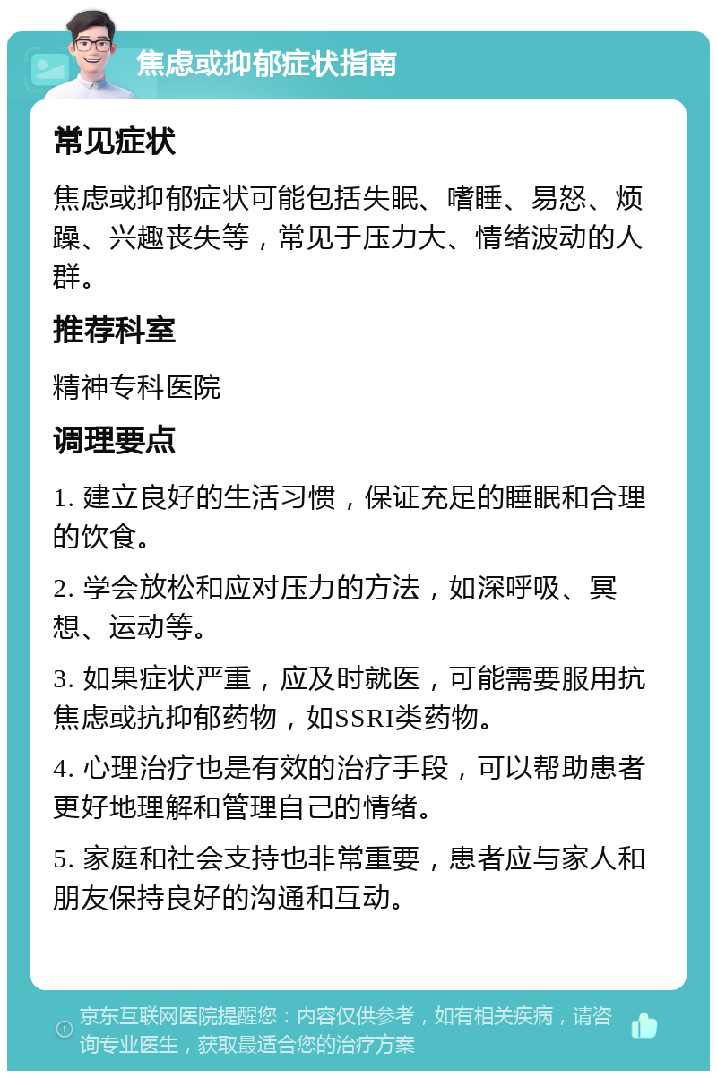 焦虑或抑郁症状指南 常见症状 焦虑或抑郁症状可能包括失眠、嗜睡、易怒、烦躁、兴趣丧失等，常见于压力大、情绪波动的人群。 推荐科室 精神专科医院 调理要点 1. 建立良好的生活习惯，保证充足的睡眠和合理的饮食。 2. 学会放松和应对压力的方法，如深呼吸、冥想、运动等。 3. 如果症状严重，应及时就医，可能需要服用抗焦虑或抗抑郁药物，如SSRI类药物。 4. 心理治疗也是有效的治疗手段，可以帮助患者更好地理解和管理自己的情绪。 5. 家庭和社会支持也非常重要，患者应与家人和朋友保持良好的沟通和互动。