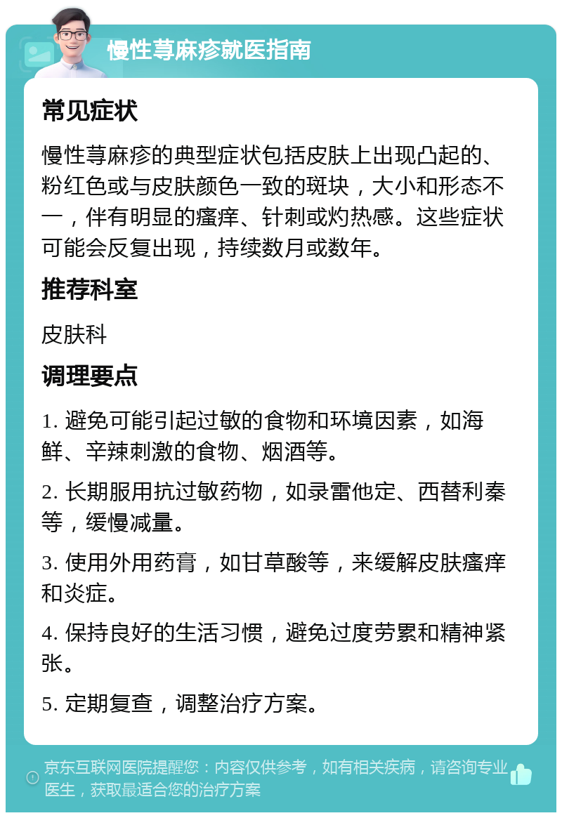 慢性荨麻疹就医指南 常见症状 慢性荨麻疹的典型症状包括皮肤上出现凸起的、粉红色或与皮肤颜色一致的斑块，大小和形态不一，伴有明显的瘙痒、针刺或灼热感。这些症状可能会反复出现，持续数月或数年。 推荐科室 皮肤科 调理要点 1. 避免可能引起过敏的食物和环境因素，如海鲜、辛辣刺激的食物、烟酒等。 2. 长期服用抗过敏药物，如录雷他定、西替利秦等，缓慢减量。 3. 使用外用药膏，如甘草酸等，来缓解皮肤瘙痒和炎症。 4. 保持良好的生活习惯，避免过度劳累和精神紧张。 5. 定期复查，调整治疗方案。