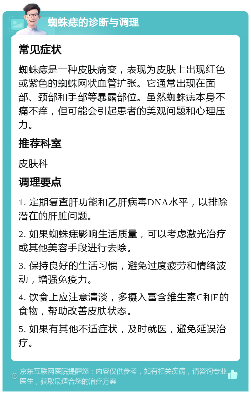 蜘蛛痣的诊断与调理 常见症状 蜘蛛痣是一种皮肤病变，表现为皮肤上出现红色或紫色的蜘蛛网状血管扩张。它通常出现在面部、颈部和手部等暴露部位。虽然蜘蛛痣本身不痛不痒，但可能会引起患者的美观问题和心理压力。 推荐科室 皮肤科 调理要点 1. 定期复查肝功能和乙肝病毒DNA水平，以排除潜在的肝脏问题。 2. 如果蜘蛛痣影响生活质量，可以考虑激光治疗或其他美容手段进行去除。 3. 保持良好的生活习惯，避免过度疲劳和情绪波动，增强免疫力。 4. 饮食上应注意清淡，多摄入富含维生素C和E的食物，帮助改善皮肤状态。 5. 如果有其他不适症状，及时就医，避免延误治疗。