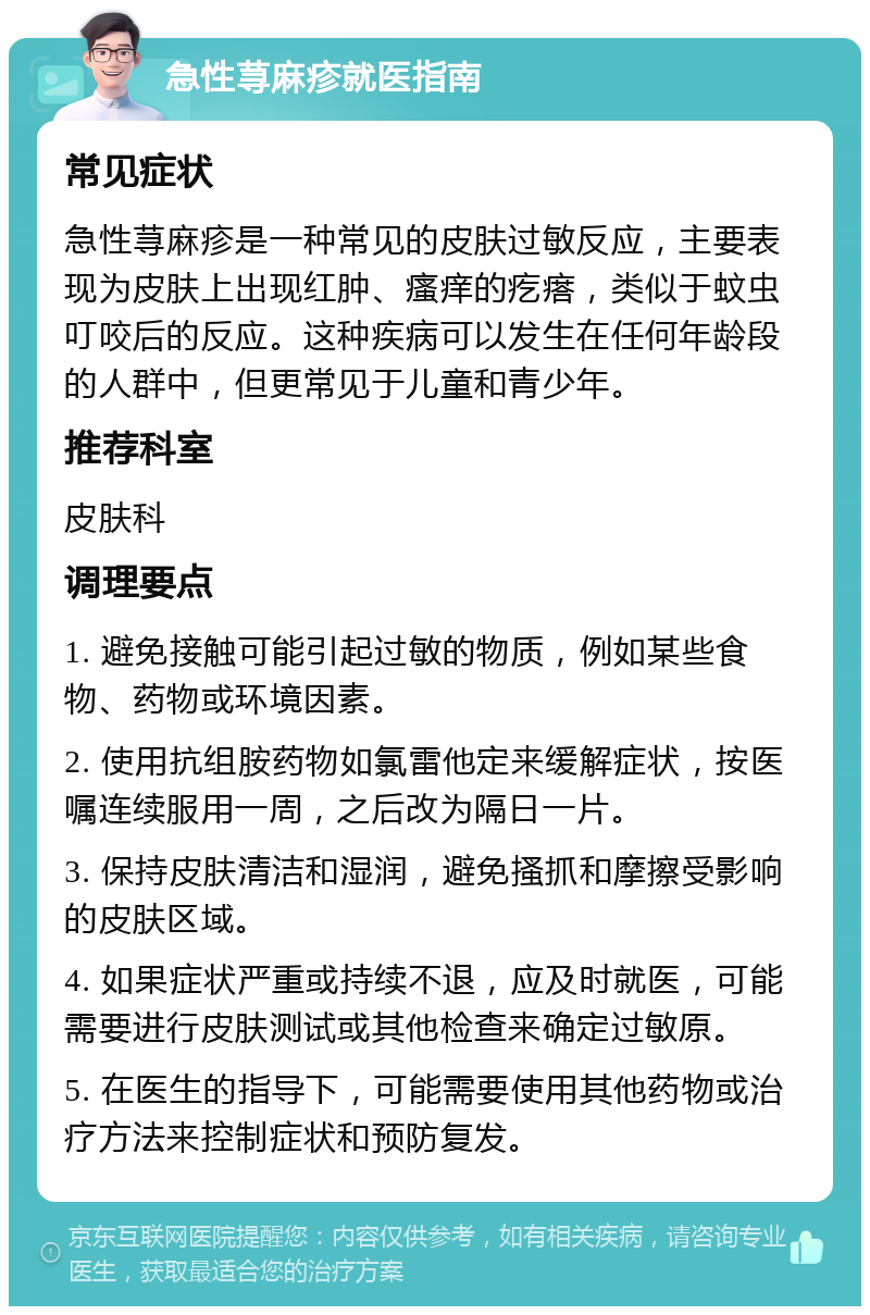 急性荨麻疹就医指南 常见症状 急性荨麻疹是一种常见的皮肤过敏反应，主要表现为皮肤上出现红肿、瘙痒的疙瘩，类似于蚊虫叮咬后的反应。这种疾病可以发生在任何年龄段的人群中，但更常见于儿童和青少年。 推荐科室 皮肤科 调理要点 1. 避免接触可能引起过敏的物质，例如某些食物、药物或环境因素。 2. 使用抗组胺药物如氯雷他定来缓解症状，按医嘱连续服用一周，之后改为隔日一片。 3. 保持皮肤清洁和湿润，避免搔抓和摩擦受影响的皮肤区域。 4. 如果症状严重或持续不退，应及时就医，可能需要进行皮肤测试或其他检查来确定过敏原。 5. 在医生的指导下，可能需要使用其他药物或治疗方法来控制症状和预防复发。