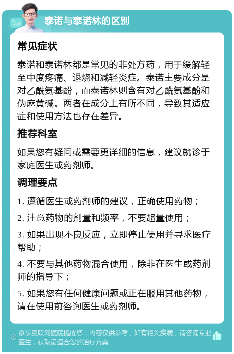 泰诺与泰诺林的区别 常见症状 泰诺和泰诺林都是常见的非处方药，用于缓解轻至中度疼痛、退烧和减轻炎症。泰诺主要成分是对乙酰氨基酚，而泰诺林则含有对乙酰氨基酚和伪麻黄碱。两者在成分上有所不同，导致其适应症和使用方法也存在差异。 推荐科室 如果您有疑问或需要更详细的信息，建议就诊于家庭医生或药剂师。 调理要点 1. 遵循医生或药剂师的建议，正确使用药物； 2. 注意药物的剂量和频率，不要超量使用； 3. 如果出现不良反应，立即停止使用并寻求医疗帮助； 4. 不要与其他药物混合使用，除非在医生或药剂师的指导下； 5. 如果您有任何健康问题或正在服用其他药物，请在使用前咨询医生或药剂师。