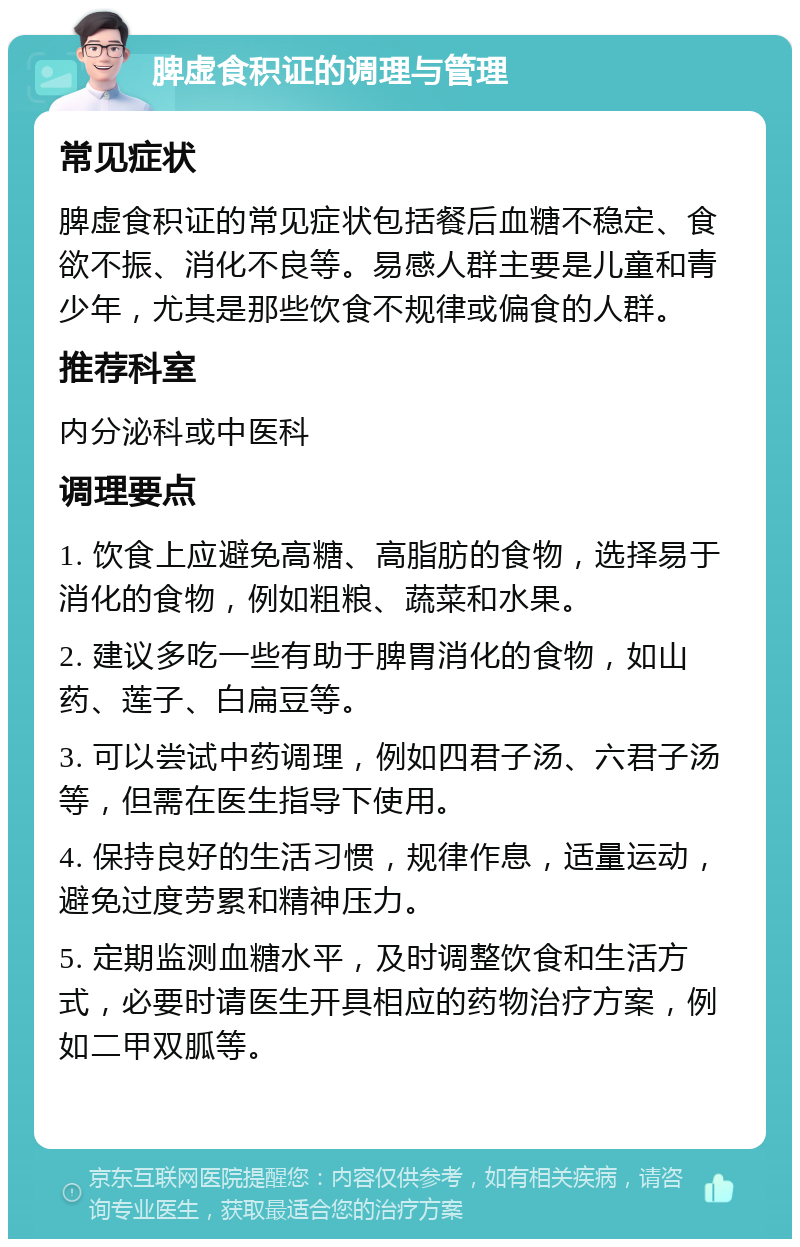 脾虚食积证的调理与管理 常见症状 脾虚食积证的常见症状包括餐后血糖不稳定、食欲不振、消化不良等。易感人群主要是儿童和青少年，尤其是那些饮食不规律或偏食的人群。 推荐科室 内分泌科或中医科 调理要点 1. 饮食上应避免高糖、高脂肪的食物，选择易于消化的食物，例如粗粮、蔬菜和水果。 2. 建议多吃一些有助于脾胃消化的食物，如山药、莲子、白扁豆等。 3. 可以尝试中药调理，例如四君子汤、六君子汤等，但需在医生指导下使用。 4. 保持良好的生活习惯，规律作息，适量运动，避免过度劳累和精神压力。 5. 定期监测血糖水平，及时调整饮食和生活方式，必要时请医生开具相应的药物治疗方案，例如二甲双胍等。