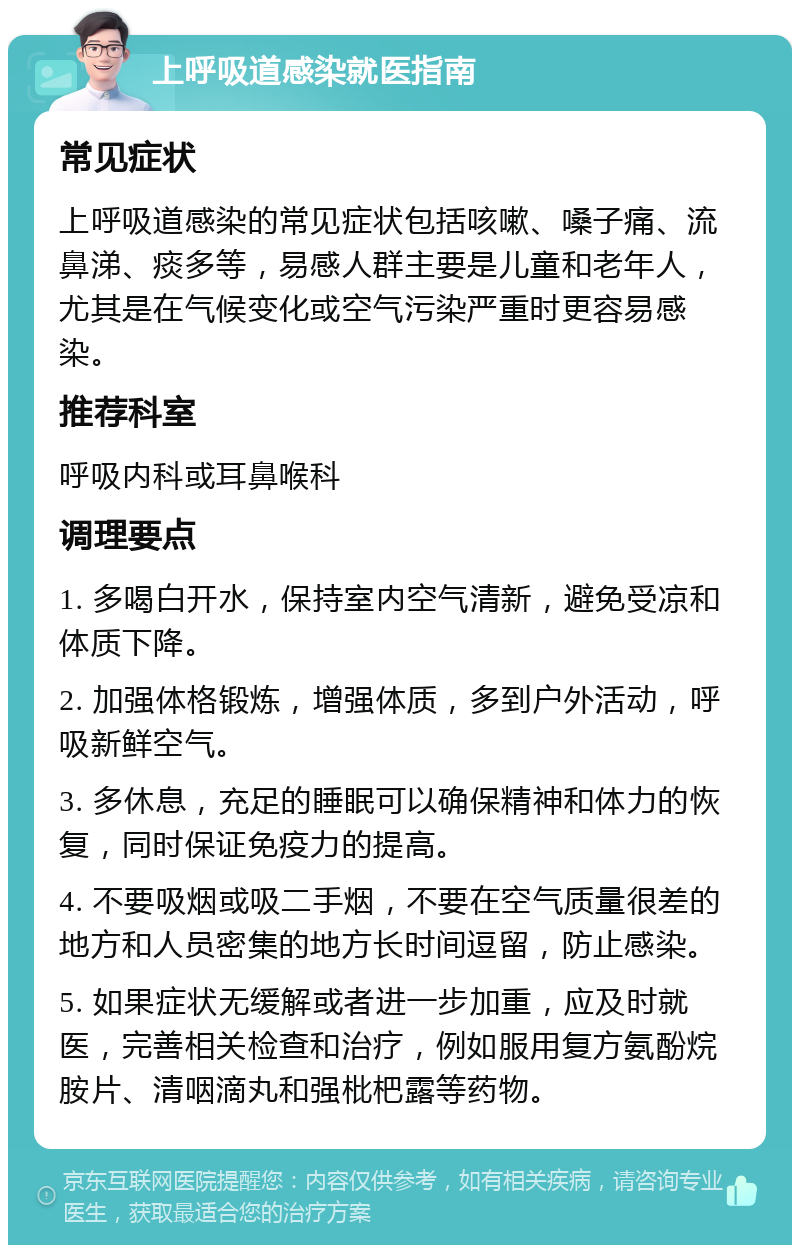 上呼吸道感染就医指南 常见症状 上呼吸道感染的常见症状包括咳嗽、嗓子痛、流鼻涕、痰多等，易感人群主要是儿童和老年人，尤其是在气候变化或空气污染严重时更容易感染。 推荐科室 呼吸内科或耳鼻喉科 调理要点 1. 多喝白开水，保持室内空气清新，避免受凉和体质下降。 2. 加强体格锻炼，增强体质，多到户外活动，呼吸新鲜空气。 3. 多休息，充足的睡眠可以确保精神和体力的恢复，同时保证免疫力的提高。 4. 不要吸烟或吸二手烟，不要在空气质量很差的地方和人员密集的地方长时间逗留，防止感染。 5. 如果症状无缓解或者进一步加重，应及时就医，完善相关检查和治疗，例如服用复方氨酚烷胺片、清咽滴丸和强枇杷露等药物。